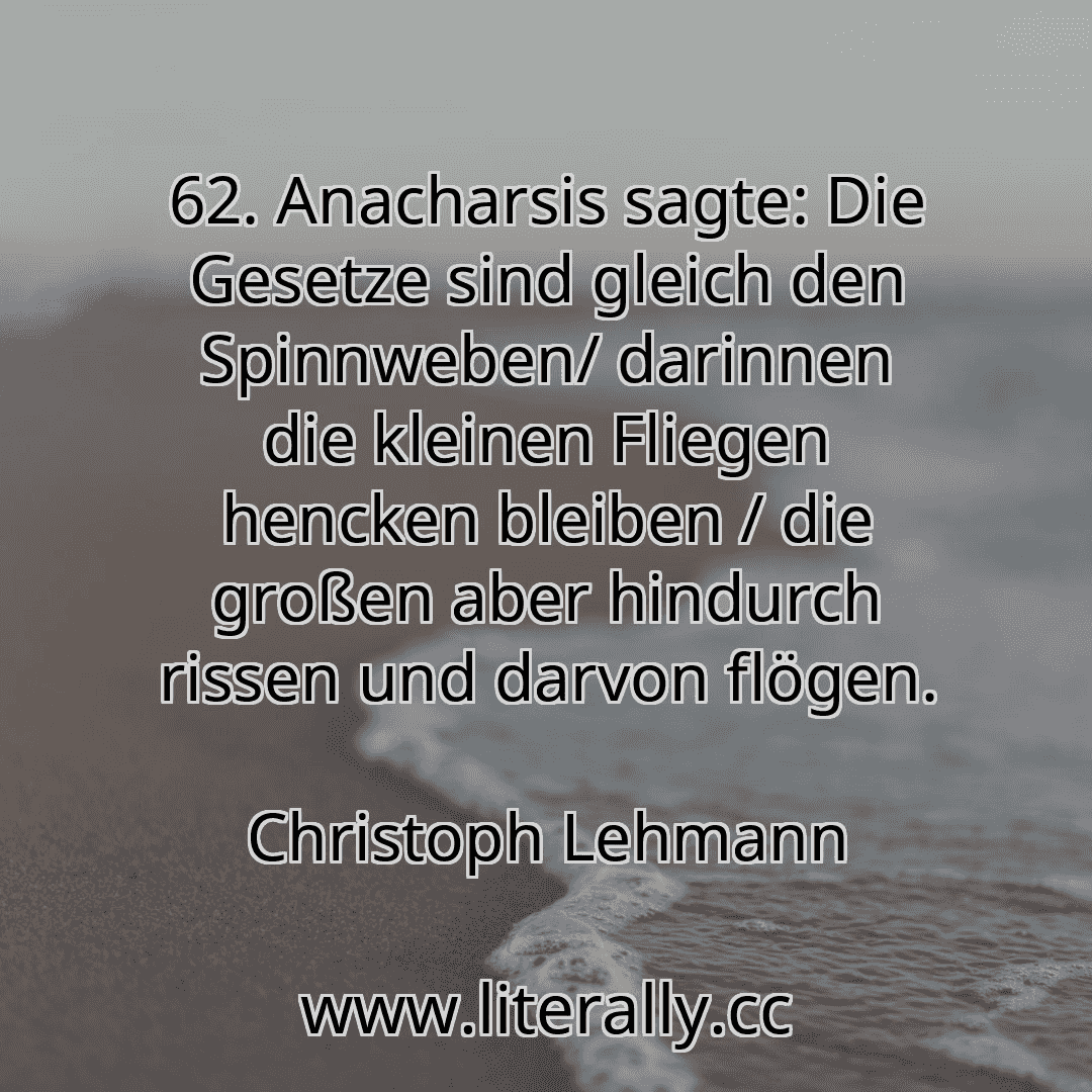 62. Anacharsis sagte: Die Gesetze sind gleich den Spinnweben/ darinnen die kleinen Fliegen hencken bleiben / die großen aber hindurch rissen und darvon flögen.
Christoph Lehmann
