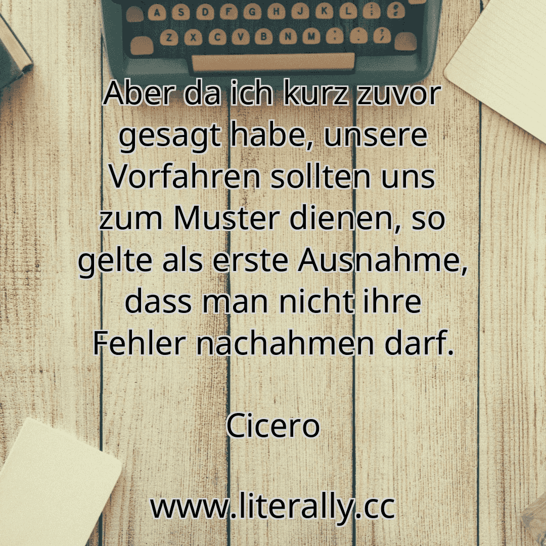 Aber da ich kurz zuvor gesagt habe, unsere Vorfahren sollten uns zum Muster dienen, so gelte als erste Ausnahme, dass man nicht ihre Fehler nachahmen darf.
Cicero
