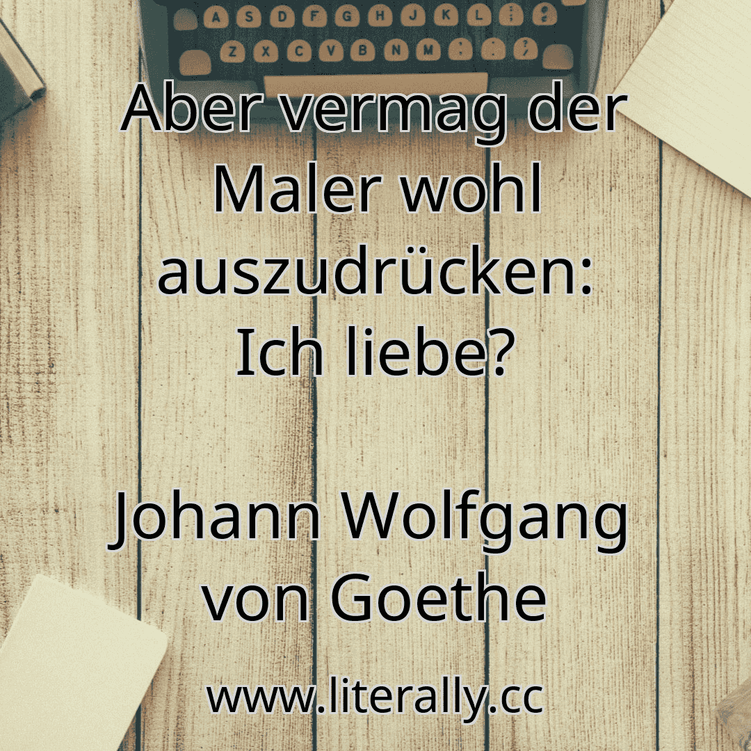 Aber vermag der Maler wohl auszudrücken: Ich liebe?
Johann Wolfgang von Goethe
