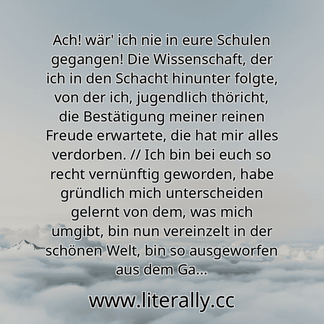 Ach! wär' ich nie in eure Schulen gegangen! Die Wissenschaft, der ich in den Schacht hinunter folgte, von der ich, jugendlich thöricht, die Bestätigung meiner reinen Freude erwartete, die hat mir alles verdorben. // Ich bin bei euch so recht vernünftig geworden, habe gründlich mich unterscheiden gelernt von dem, was mich umgibt, bin nun vereinzelt in der schönen Welt, bin so ausgeworfen aus dem Ga...