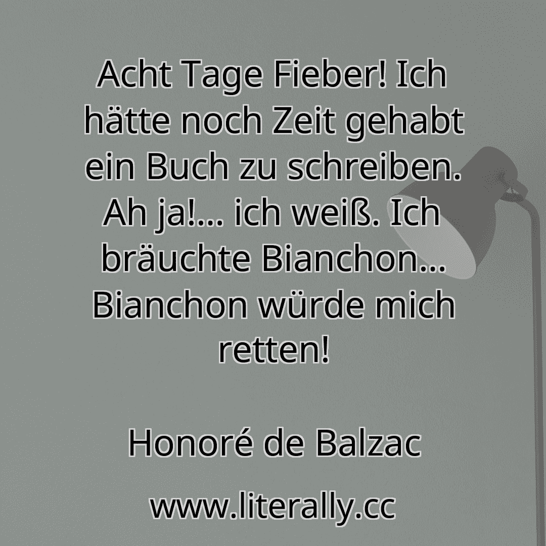 Acht Tage Fieber! Ich hätte noch Zeit gehabt ein Buch zu schreiben. Ah ja!… ich weiß. Ich bräuchte Bianchon… Bianchon würde mich retten!
Honoré de Balzac
