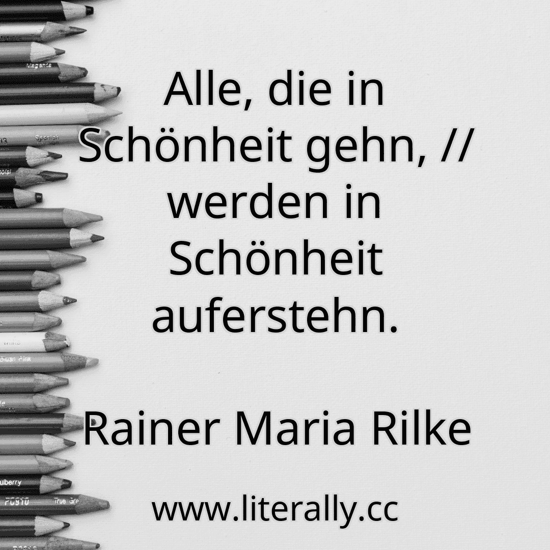 Alle, die in Schönheit gehn, // werden in Schönheit auferstehn.
Rainer Maria Rilke
