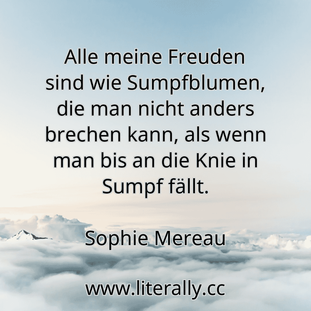 Alle meine Freuden sind wie Sumpfblumen, die man nicht anders brechen kann, als wenn man bis an die Knie in Sumpf fällt.
Sophie Mereau
