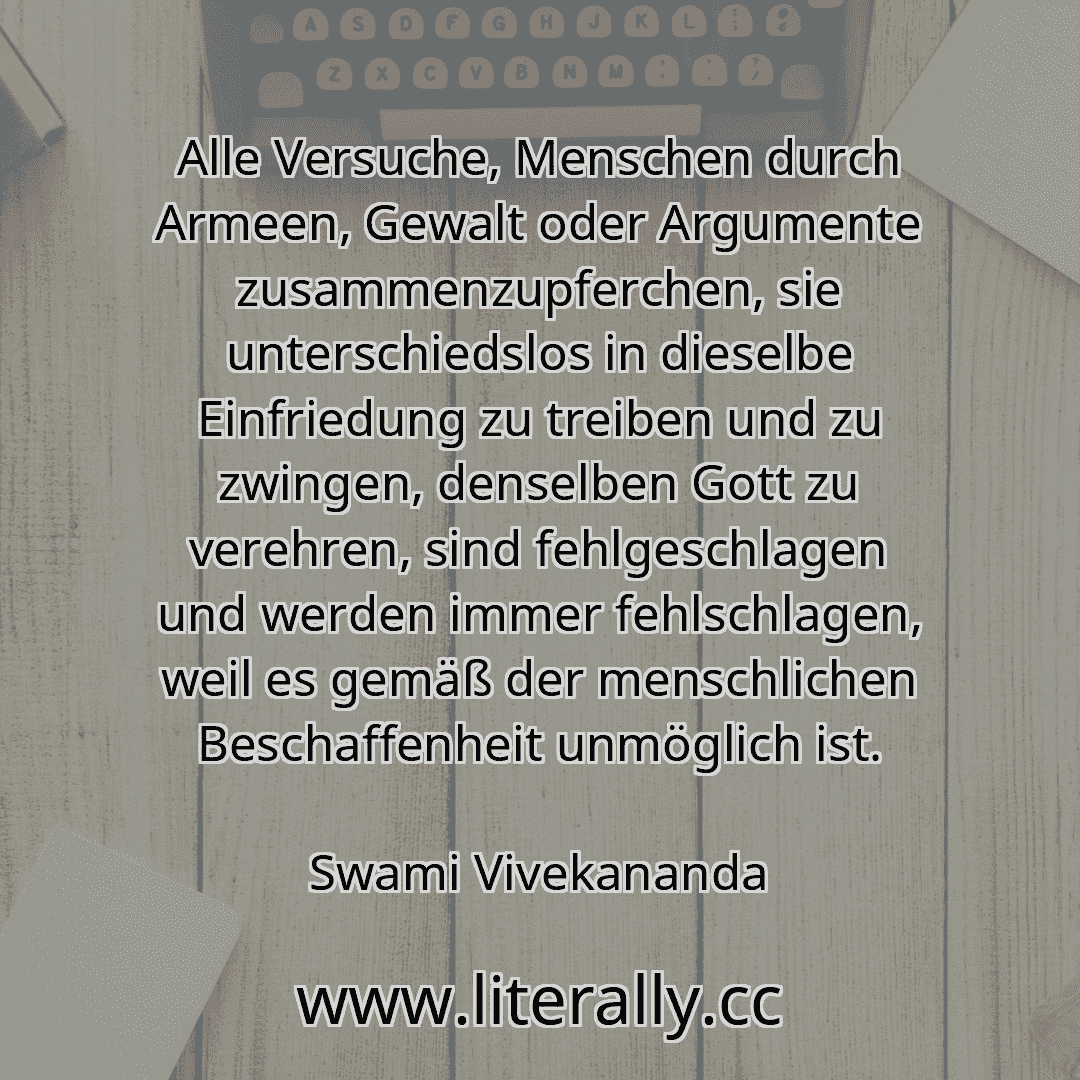 Alle Versuche, Menschen durch Armeen, Gewalt oder Argumente zusammenzupferchen, sie unterschiedslos in dieselbe Einfriedung zu treiben und zu zwingen, denselben Gott zu verehren, sind fehlgeschlagen und werden immer fehlschlagen, weil es gemäß der menschlichen Beschaffenheit unmöglich ist.
Swami Vivekananda
