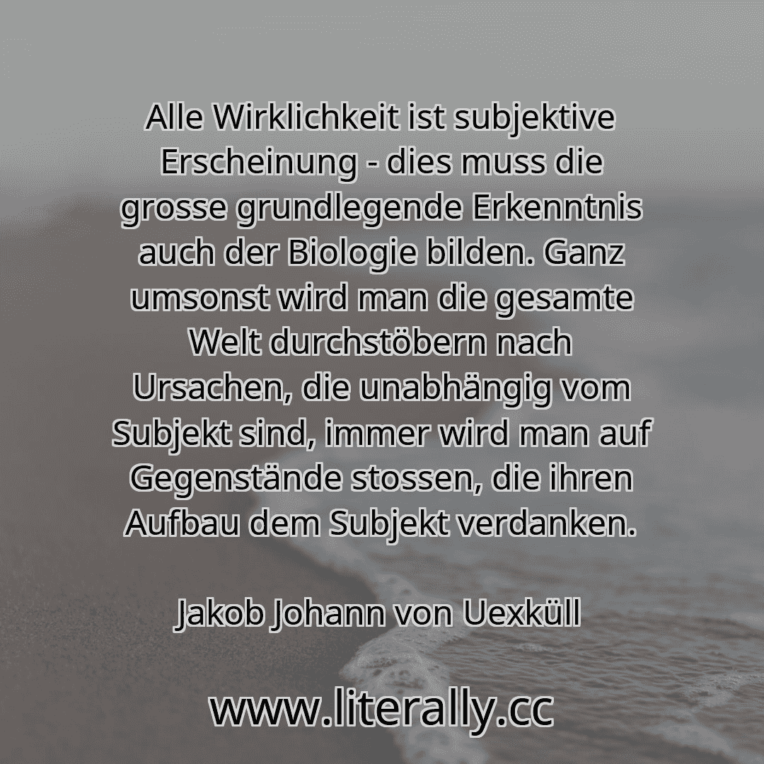 Alle Wirklichkeit ist subjektive Erscheinung - dies muss die grosse grundlegende Erkenntnis auch der Biologie bilden. Ganz umsonst wird man die gesamte Welt durchstöbern nach Ursachen, die unabhängig vom Subjekt sind, immer wird man auf Gegenstände stossen, die ihren Aufbau dem Subjekt verdanken.
Jakob Johann von Uexküll
