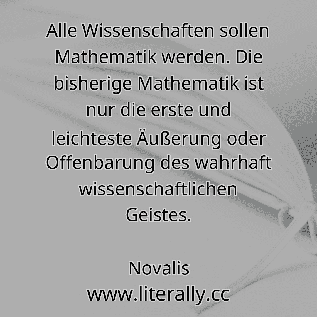 Alle Wissenschaften sollen Mathematik werden. Die bisherige Mathematik ist nur die erste und leichteste Äußerung oder Offenbarung des wahrhaft wissenschaftlichen Geistes.
Novalis
