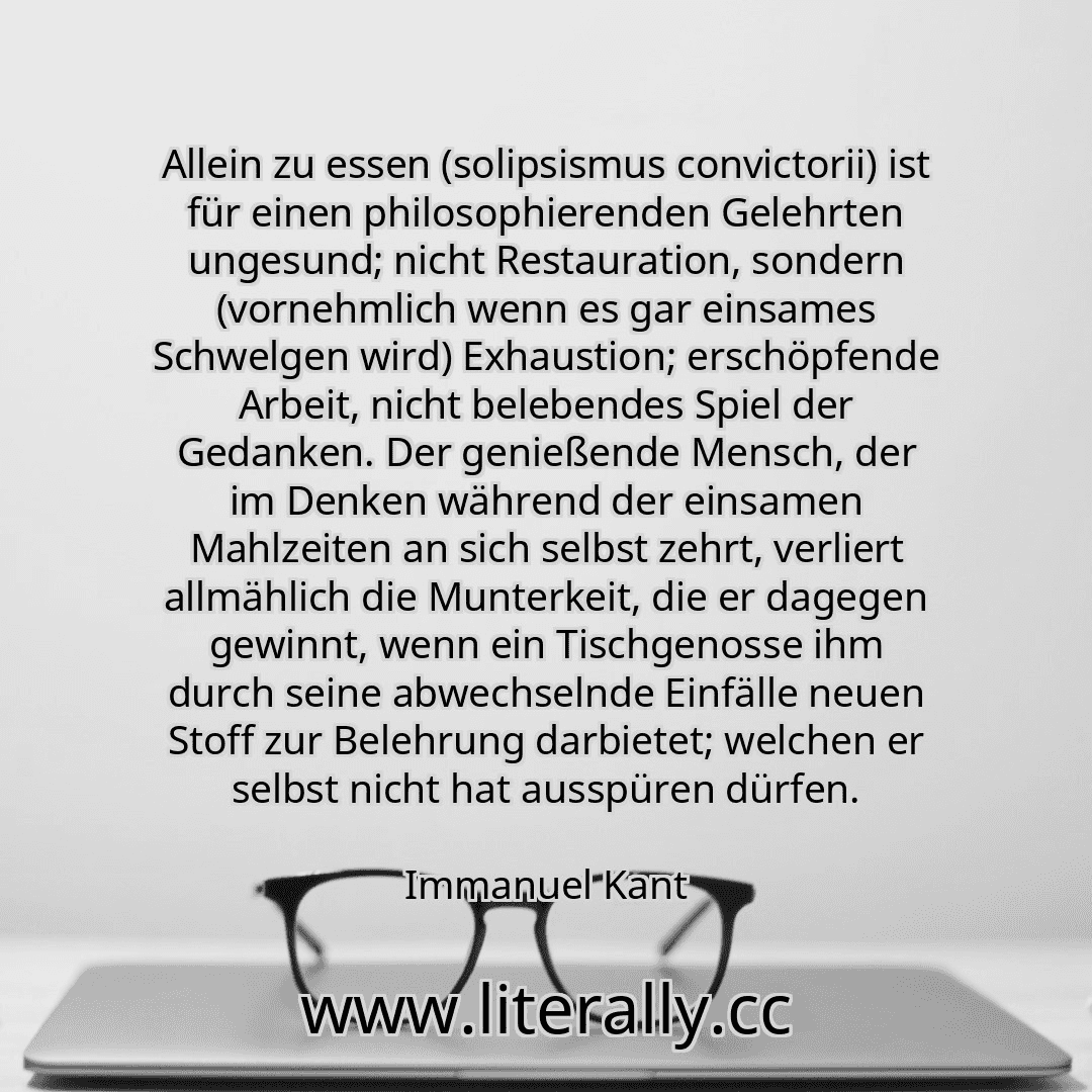 Allein zu essen (solipsismus convictorii) ist für einen philosophierenden Gelehrten ungesund; nicht Restauration, sondern (vornehmlich wenn es gar einsames Schwelgen wird) Exhaustion; erschöpfende Arbeit, nicht belebendes Spiel der Gedanken. Der genießende Mensch, der im Denken während der einsamen Mahlzeiten an sich selbst zehrt, verliert allmählich die Munterkeit, die er dagegen gewinnt, wenn ei...