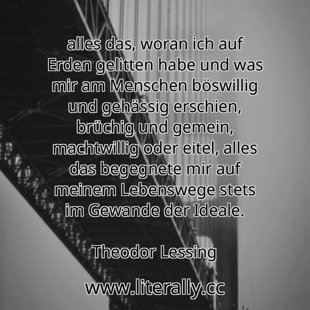 alles das, woran ich auf Erden gelitten habe und was mir am Menschen böswillig und gehässig erschien, brüchig und gemein, machtwillig oder eitel, alles das begegnete mir auf meinem Lebenswege stets im Gewande der Ideale.
Theodor Lessing
