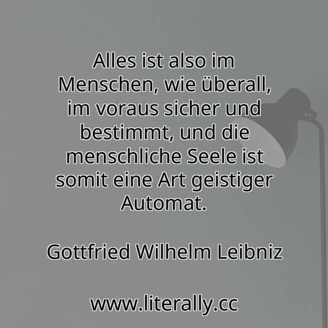 Alles ist also im Menschen, wie überall, im voraus sicher und bestimmt, und die menschliche Seele ist somit eine Art geistiger Automat.
Gottfried Wilhelm Leibniz
