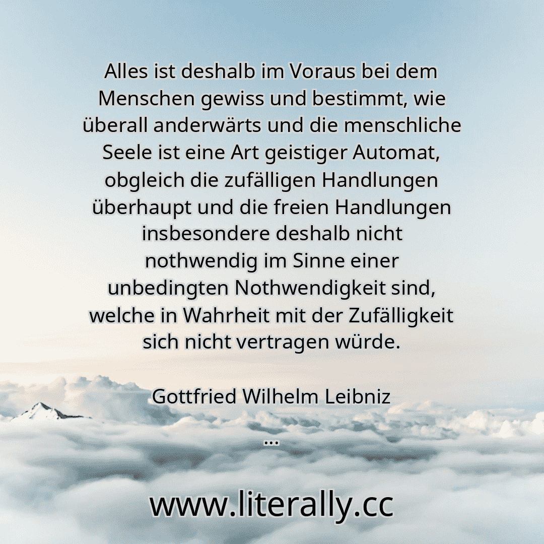 Alles ist deshalb im Voraus bei dem Menschen gewiss und bestimmt, wie überall anderwärts und die menschliche Seele ist eine Art geistiger Automat, obgleich die zufälligen Handlungen überhaupt und die freien Handlungen insbesondere deshalb nicht nothwendig im Sinne einer unbedingten Nothwendigkeit sind, welche in Wahrheit mit der Zufälligkeit sich nicht vertragen würde.
Gottfried Wilhelm Leibniz
...