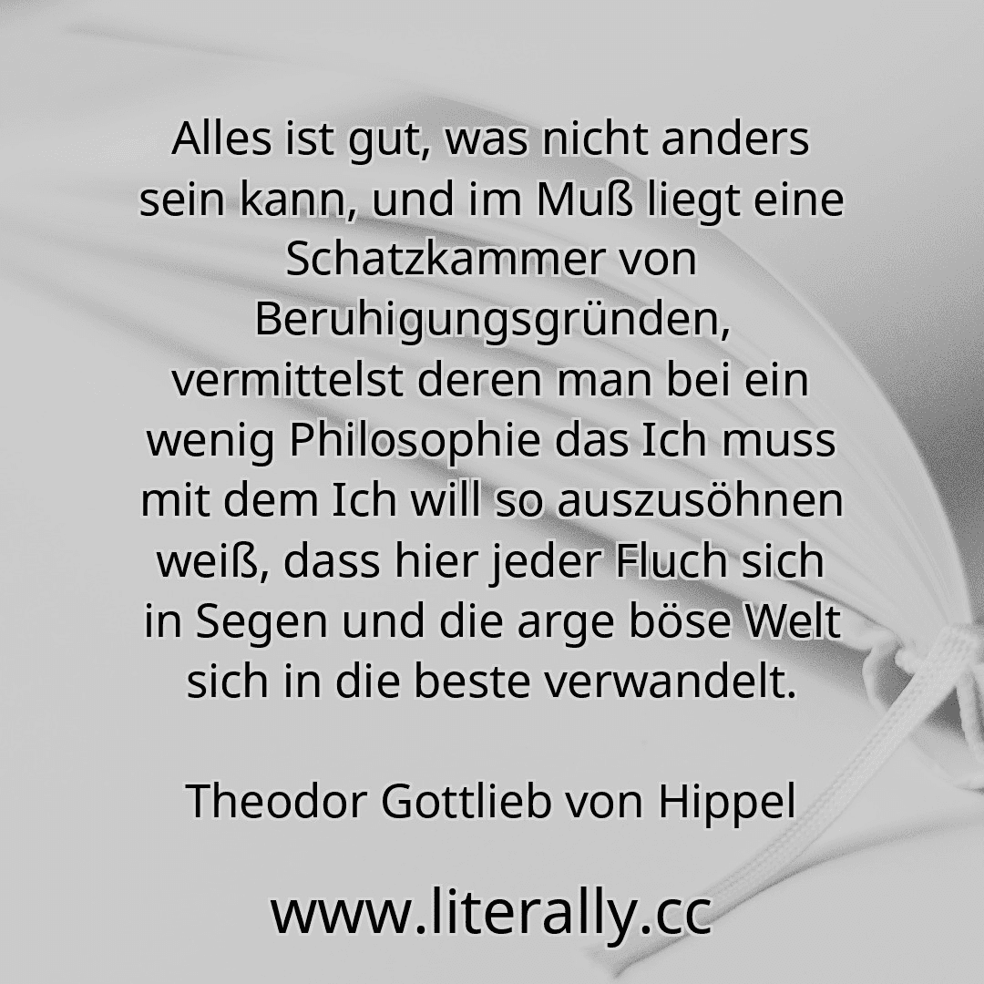 Alles ist gut, was nicht anders sein kann, und im Muß liegt eine Schatzkammer von Beruhigungsgründen, vermittelst deren man bei ein wenig Philosophie das Ich muss mit dem Ich will so auszusöhnen weiß, dass hier jeder Fluch sich in Segen und die arge böse Welt sich in die beste verwandelt.
Theodor Gottlieb von Hippel
Alles ist gut, was nicht anders sein kann, und im Muß liegt eine Schatzkammer von Beruhigungsgründen, vermittelst deren man bei ein wenig Philosophie das Ich muss mit dem Ich will so auszusöhnen weiß, dass hier jeder Fluch sich in Segen und die arge böse Welt sich in die beste verwandelt.
Theodor Gottlieb von Hippel