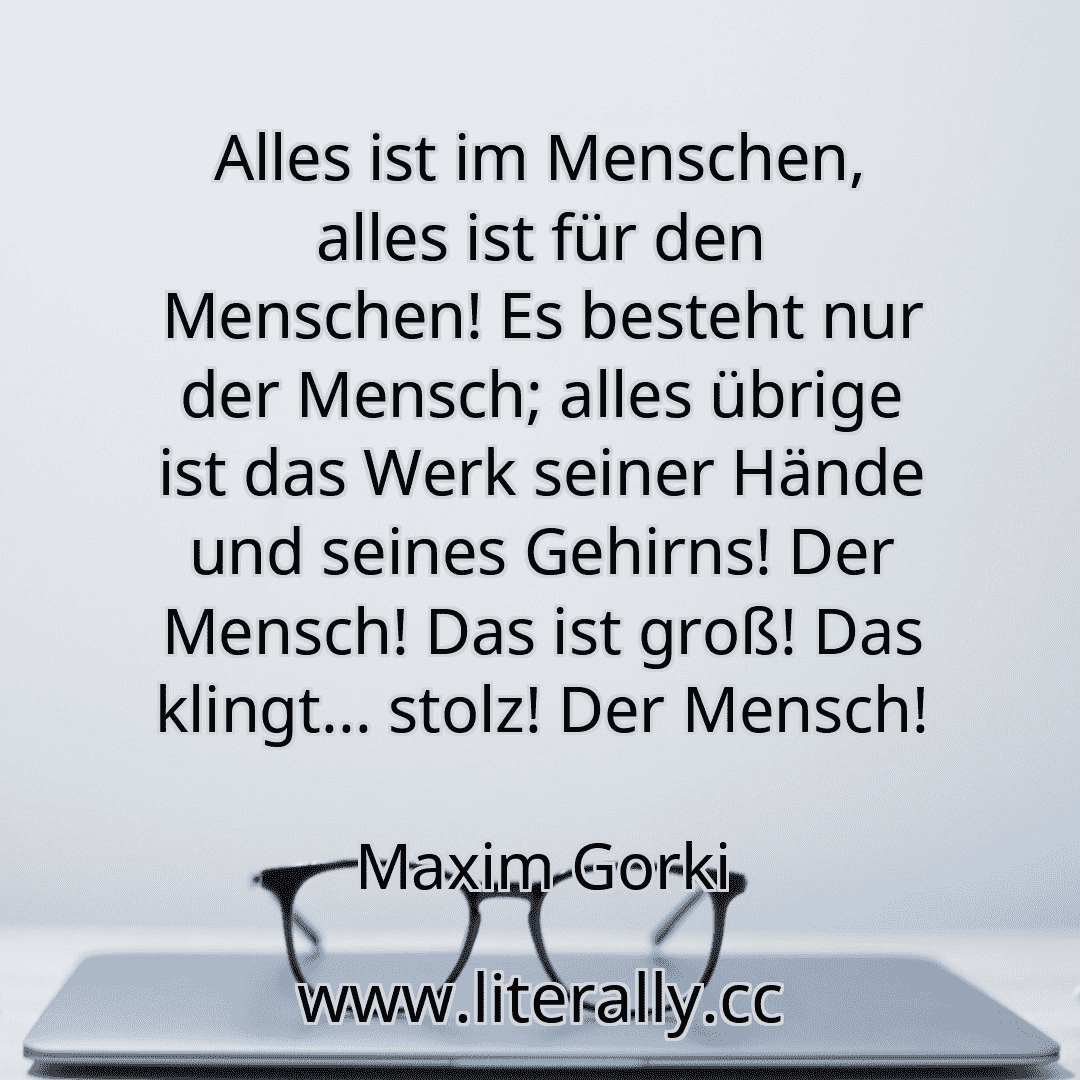 Alles ist im Menschen, alles ist für den Menschen! Es besteht nur der Mensch; alles übrige ist das Werk seiner Hände und seines Gehirns! Der Mensch! Das ist groß! Das klingt... stolz! Der Mensch!
Maxim Gorki
