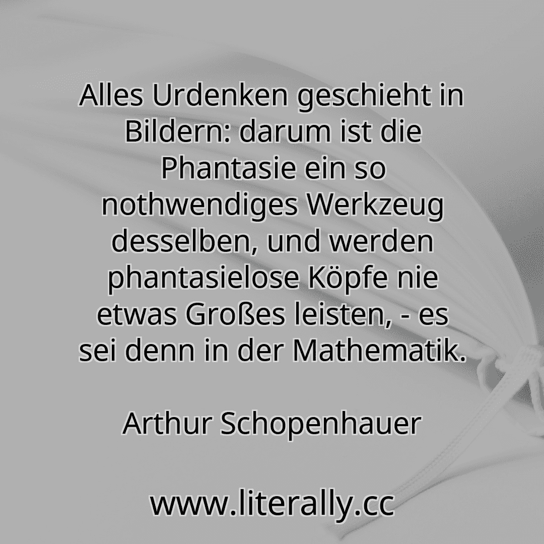Alles Urdenken geschieht in Bildern: darum ist die Phantasie ein so nothwendiges Werkzeug desselben, und werden phantasielose Köpfe nie etwas Großes leisten, - es sei denn in der Mathematik.
Arthur Schopenhauer
