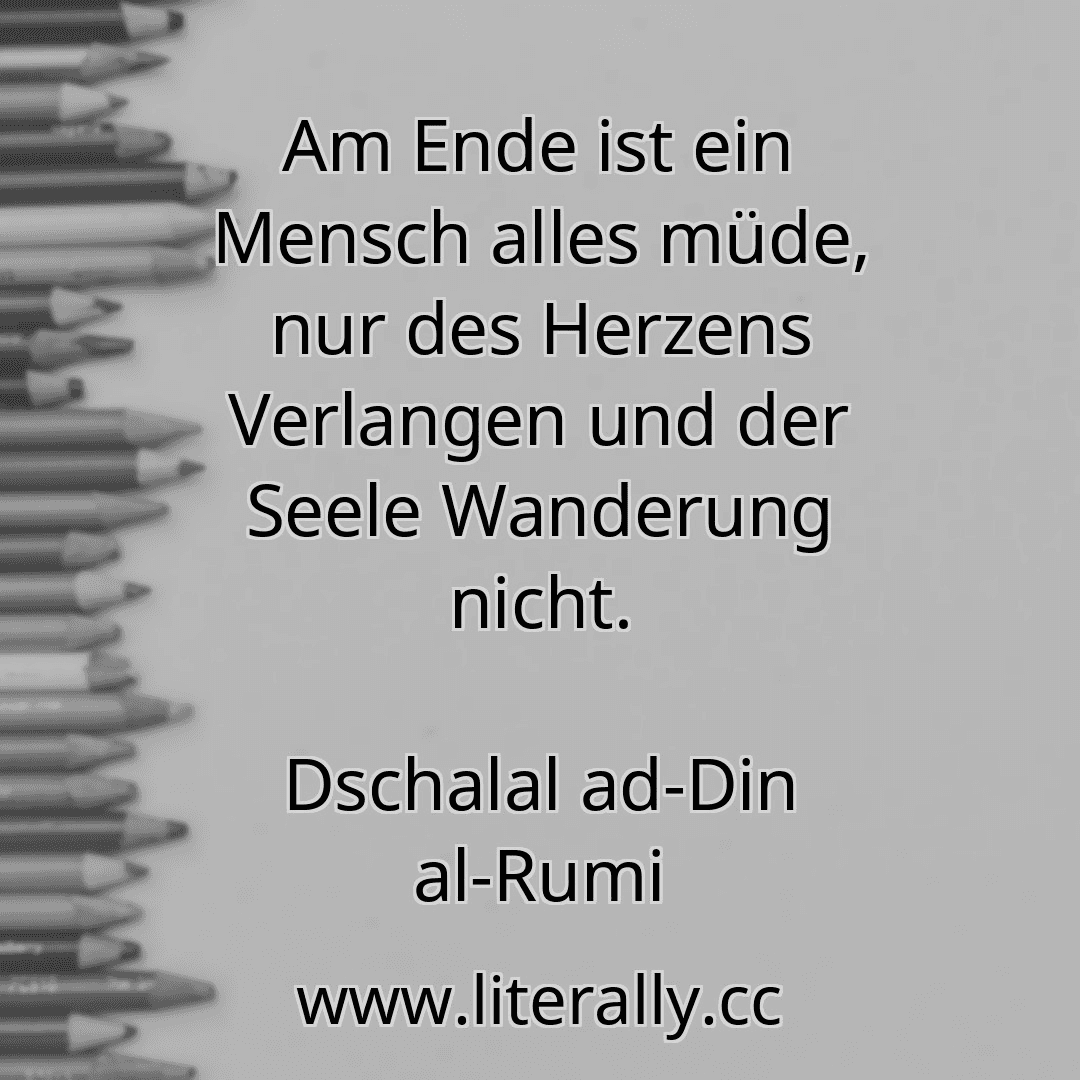 Am Ende ist ein Mensch alles müde, nur des Herzens Verlangen und der Seele Wanderung nicht.
Dschalal ad-Din al-Rumi
