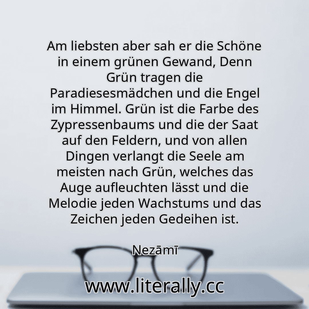 Am liebsten aber sah er die Schöne in einem grünen Gewand, Denn Grün tragen die Paradiesesmädchen und die Engel im Himmel. Grün ist die Farbe des Zypressenbaums und die der Saat auf den Feldern, und von allen Dingen verlangt die Seele am meisten nach Grün, welches das Auge aufleuchten lässt und die Melodie jeden Wachstums und das Zeichen jeden Gedeihen ist.
Nezāmī
