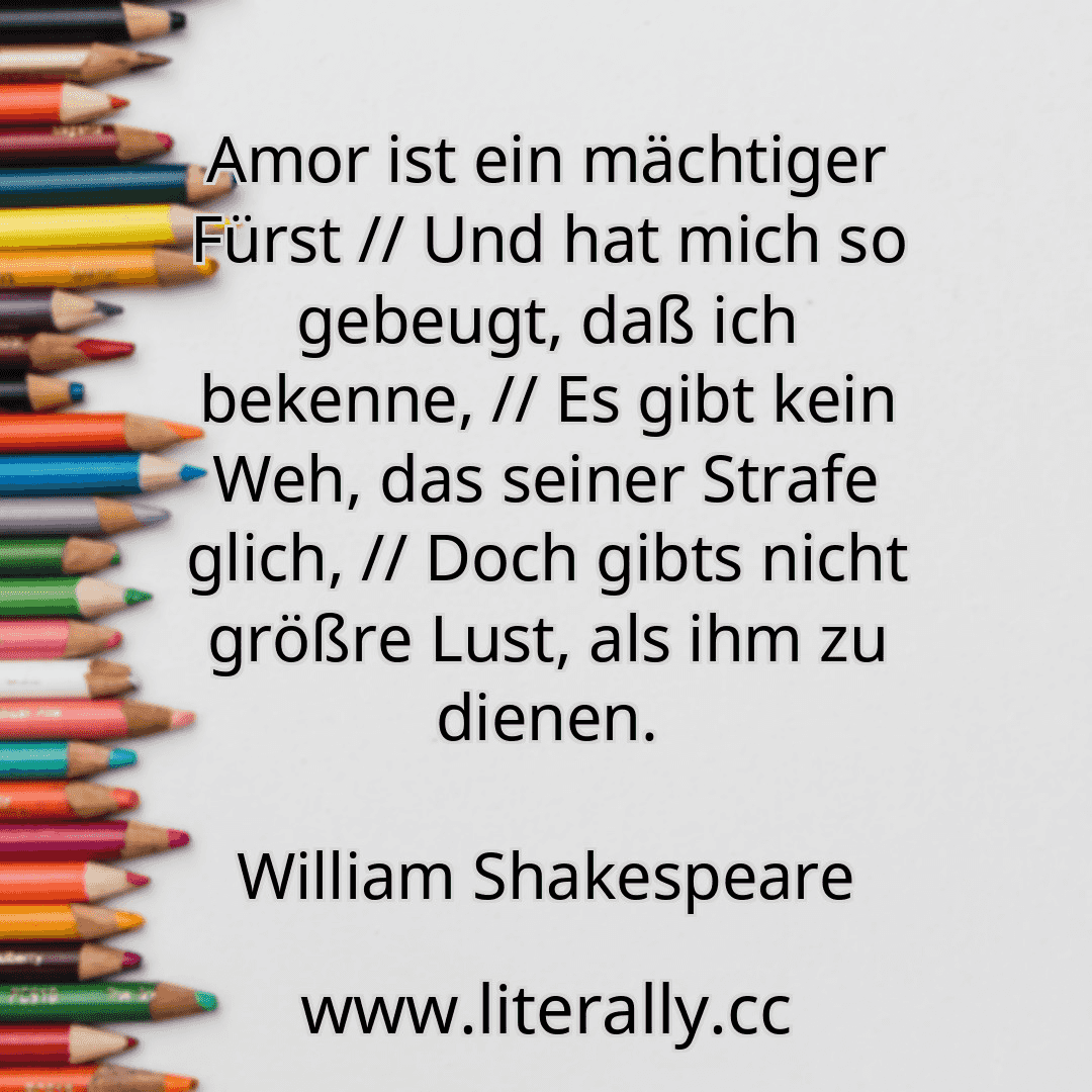 Amor ist ein mächtiger Fürst // Und hat mich so gebeugt, daß ich bekenne, // Es gibt kein Weh, das seiner Strafe glich, // Doch gibts nicht größre Lust, als ihm zu dienen.
William Shakespeare
