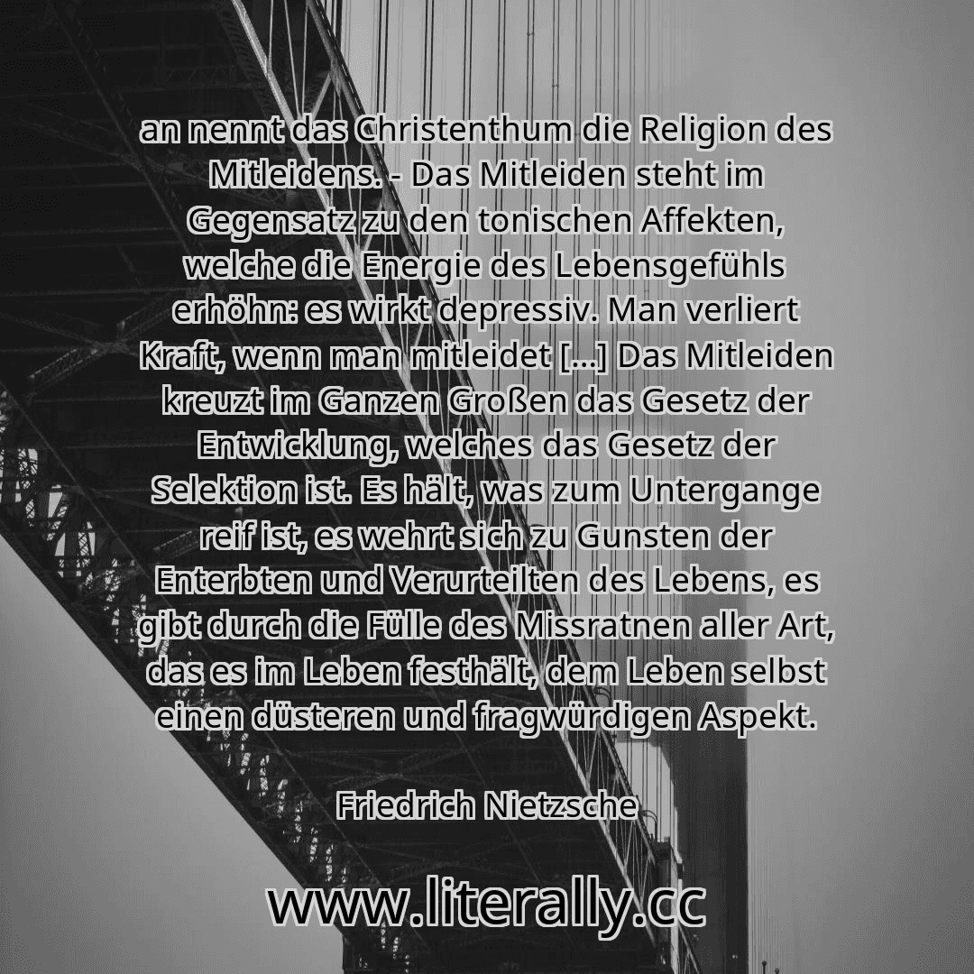 an nennt das Christenthum die Religion des Mitleidens. - Das Mitleiden steht im Gegensatz zu den tonischen Affekten, welche die Energie des Lebensgefühls erhöhn: es wirkt depressiv. Man verliert Kraft, wenn man mitleidet […] Das Mitleiden kreuzt im Ganzen Großen das Gesetz der Entwicklung, welches das Gesetz der Selektion ist. Es hält, was zum Untergange reif ist, es wehrt sich zu Gunsten der Ente...