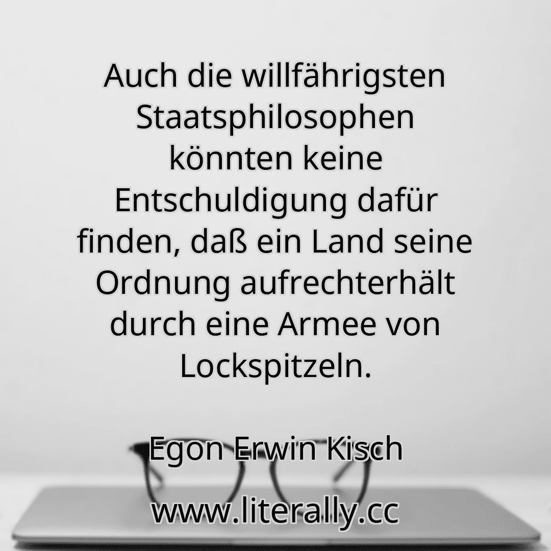 Auch die willfährigsten Staatsphilosophen könnten keine Entschuldigung dafür finden, daß ein Land seine Ordnung aufrechterhält durch eine Armee von Lockspitzeln.
Egon Erwin Kisch
