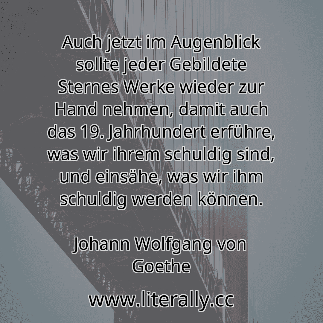 Auch jetzt im Augenblick sollte jeder Gebildete Sternes Werke wieder zur Hand nehmen, damit auch das 19. Jahrhundert erführe, was wir ihrem schuldig sind, und einsähe, was wir ihm schuldig werden können.
Johann Wolfgang von Goethe
