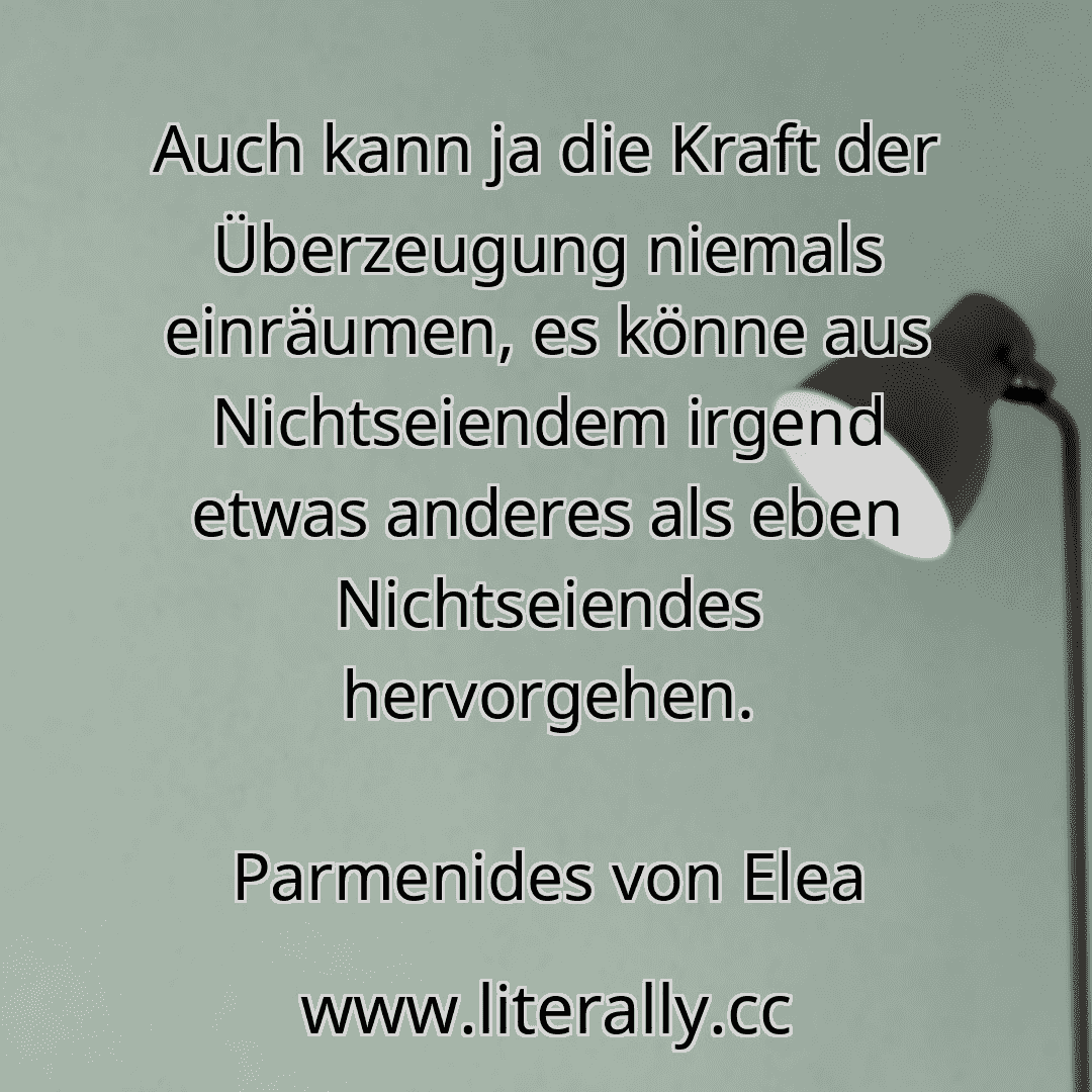 Auch kann ja die Kraft der Überzeugung niemals einräumen, es könne aus Nichtseiendem irgend etwas anderes als eben Nichtseiendes hervorgehen.
Parmenides von Elea
