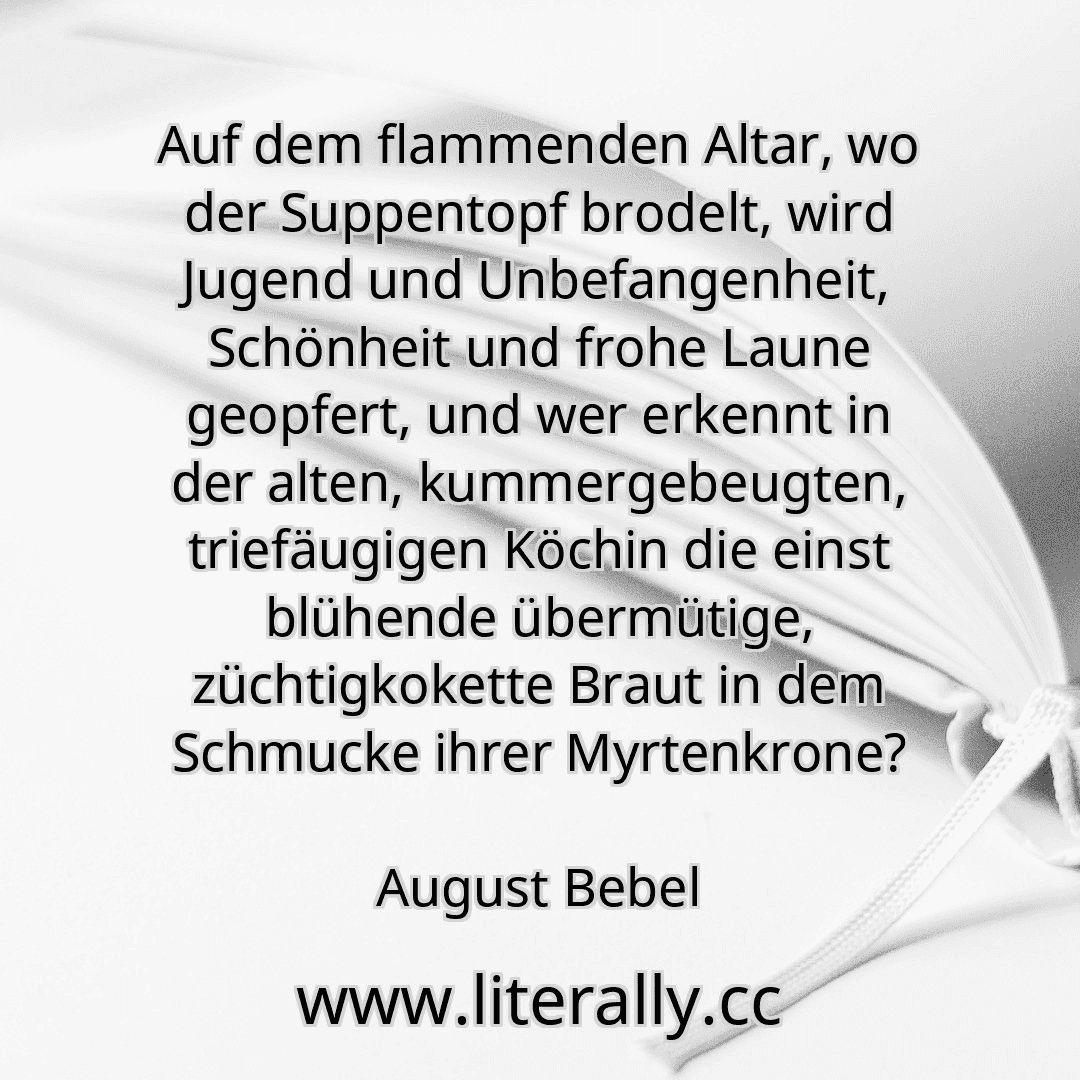Auf dem flammenden Altar, wo der Suppentopf brodelt, wird Jugend und Unbefangenheit, Schönheit und frohe Laune geopfert, und wer erkennt in der alten, kummergebeugten, triefäugigen Köchin die einst blühende übermütige, züchtigkokette Braut in dem Schmucke ihrer Myrtenkrone?
August Bebel
