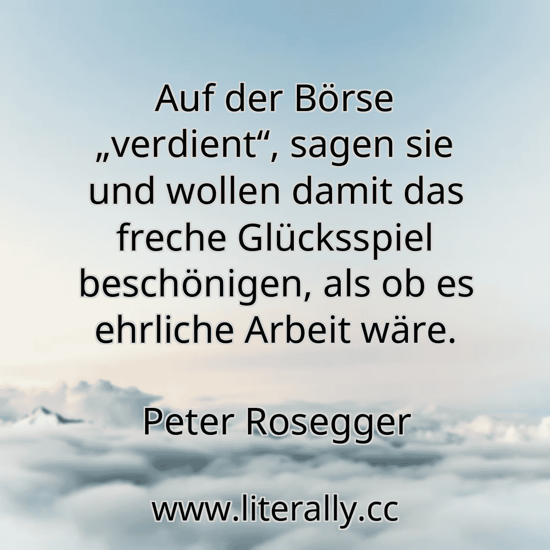Auf der Börse „verdient“, sagen sie und wollen damit das freche Glücksspiel beschönigen, als ob es ehrliche Arbeit wäre.
Peter Rosegger
