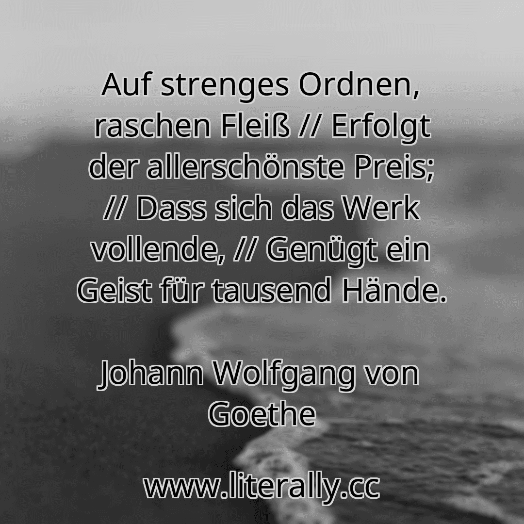 Auf strenges Ordnen, raschen Fleiß // Erfolgt der allerschönste Preis; // Dass sich das Werk vollende, // Genügt ein Geist für tausend Hände.
Johann Wolfgang von Goethe
