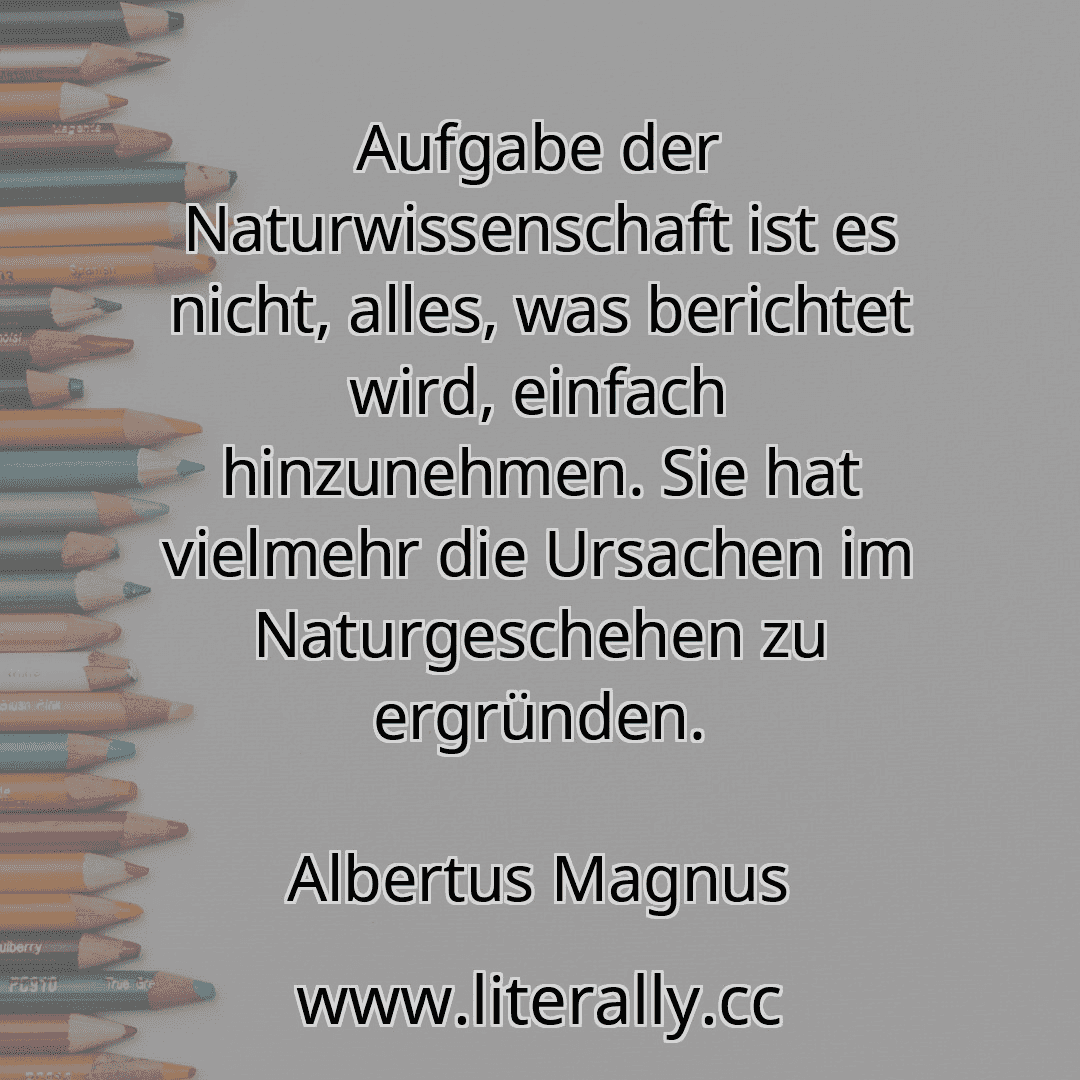 Aufgabe der Naturwissenschaft ist es nicht, alles, was berichtet wird, einfach hinzunehmen. Sie hat vielmehr die Ursachen im Naturgeschehen zu ergründen.
Albertus Magnus
