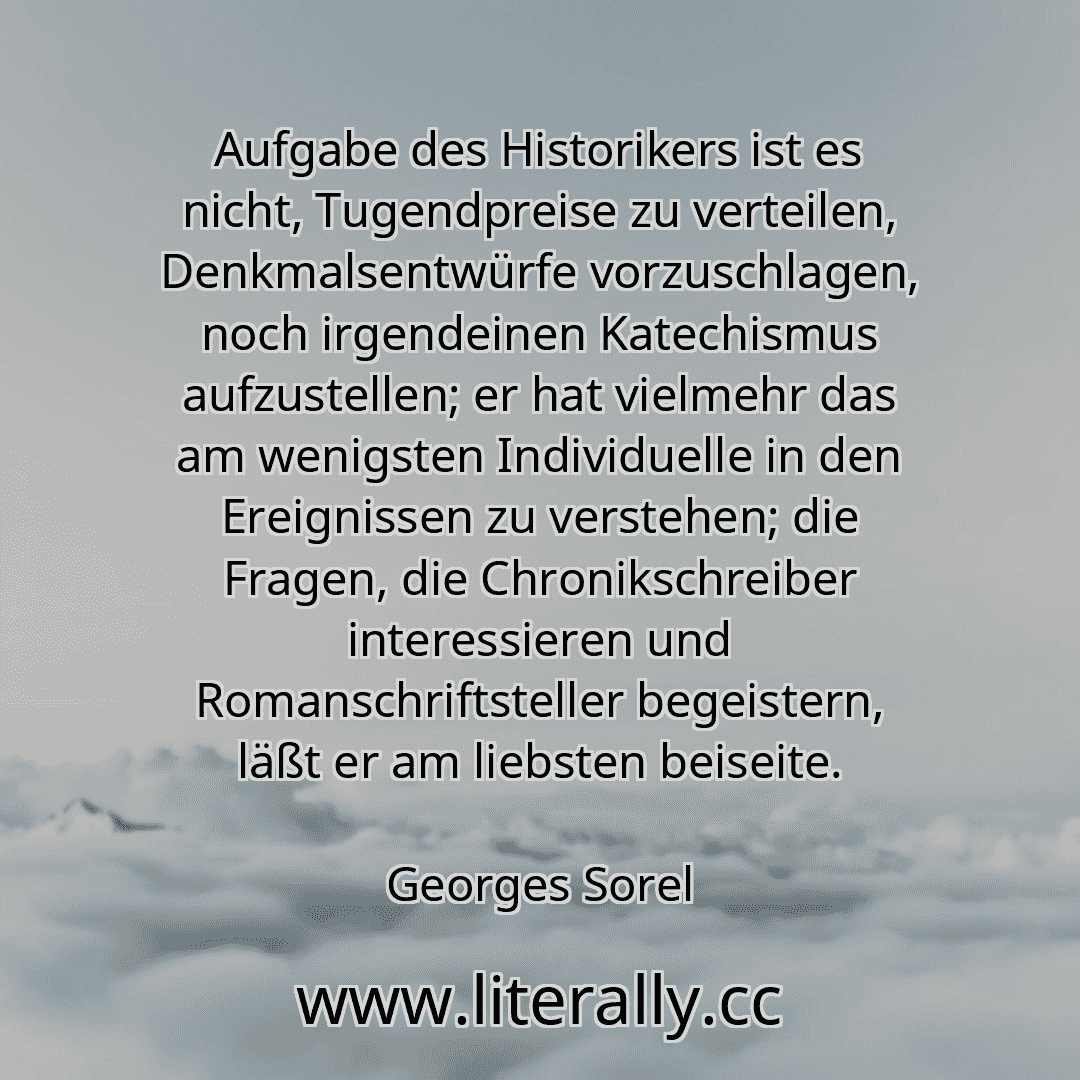 Aufgabe des Historikers ist es nicht, Tugendpreise zu verteilen, Denkmalsentwürfe vorzuschlagen, noch irgendeinen Katechismus aufzustellen; er hat vielmehr das am wenigsten Individuelle in den Ereignissen zu verstehen; die Fragen, die Chronikschreiber interessieren und Romanschriftsteller begeistern, läßt er am liebsten beiseite.
Georges Sorel
Aufgabe des Historikers ist es nicht, Tugendpreise zu verteilen, Denkmalsentwürfe vorzuschlagen, noch irgendeinen Katechismus aufzustellen; er hat vielmehr das am wenigsten Individuelle in den Ereignissen zu verstehen; die Fragen, die Chronikschreiber interessieren und Romanschriftsteller begeistern, läßt er am liebsten beiseite.
Georges Sorel