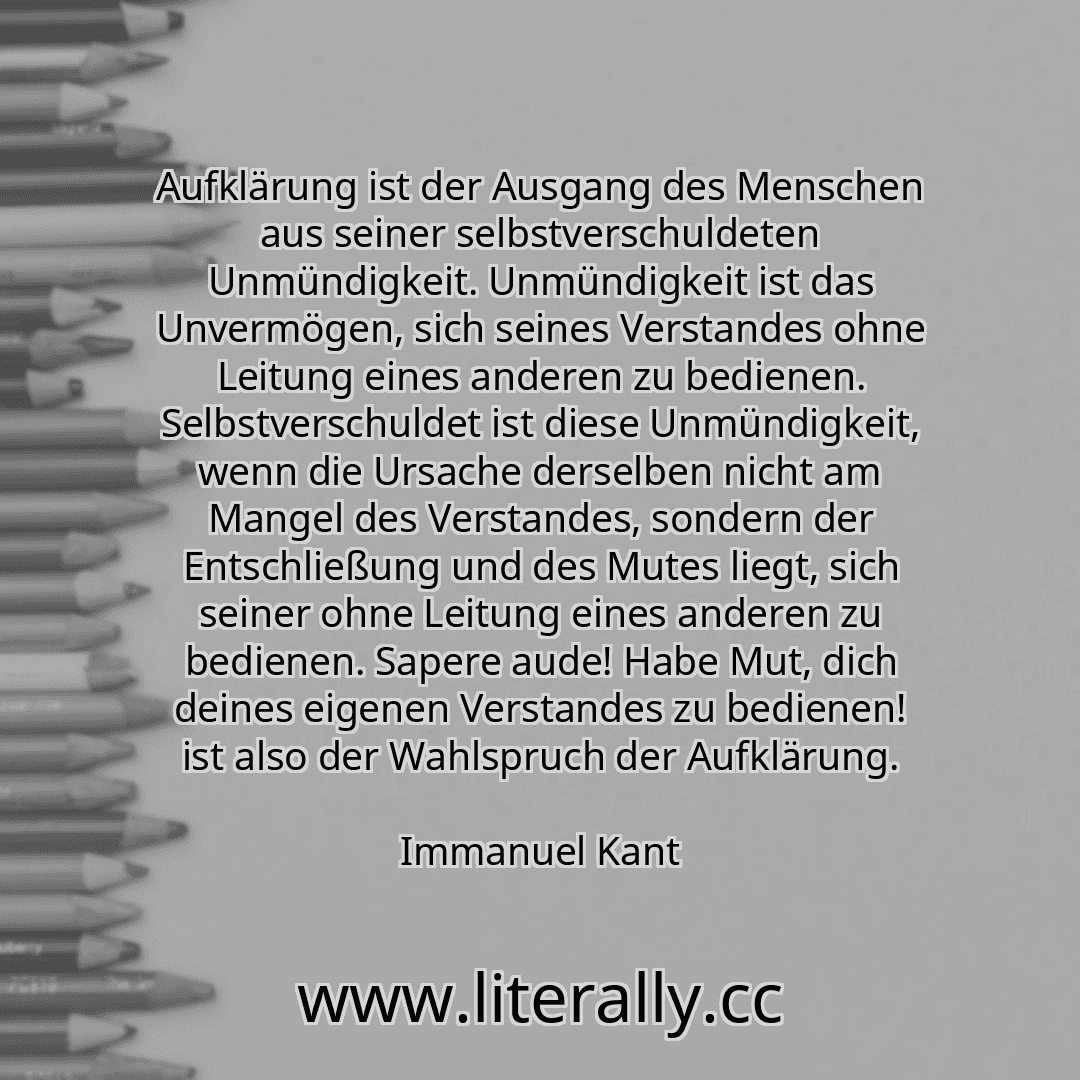 Aufklärung ist der Ausgang des Menschen aus seiner selbstverschuldeten Unmündigkeit. Unmündigkeit ist das Unvermögen, sich seines Verstandes ohne Leitung eines anderen zu bedienen. Selbstverschuldet ist diese Unmündigkeit, wenn die Ursache derselben nicht am Mangel des Verstandes, sondern der Entschließung und des Mutes liegt, sich seiner ohne Leitung eines anderen zu bedienen. Sapere aude! Habe M... Aufklärung ist der Ausgang des Menschen aus seiner selbstverschuldeten Unmündigkeit. Unmündigkeit ist das Unvermögen, sich seines Verstandes ohne Leitung eines anderen zu bedienen. Selbstverschuldet ist diese Unmündigkeit, wenn die Ursache derselben nicht am Mangel des Verstandes, sondern der Entschließung und des Mutes liegt, sich seiner ohne Leitung eines anderen zu bedienen. Sapere aude! Habe M...