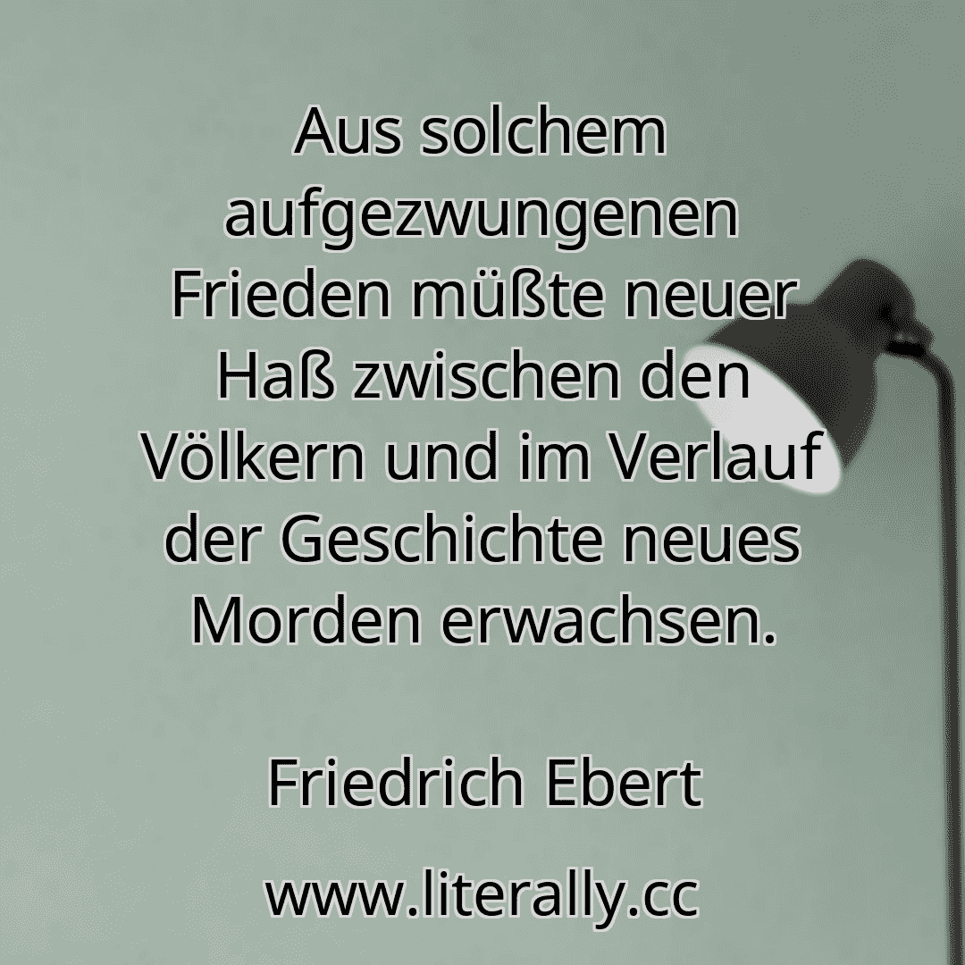 Aus solchem aufgezwungenen Frieden müßte neuer Haß zwischen den Völkern und im Verlauf der Geschichte neues Morden erwachsen.
Friedrich Ebert

