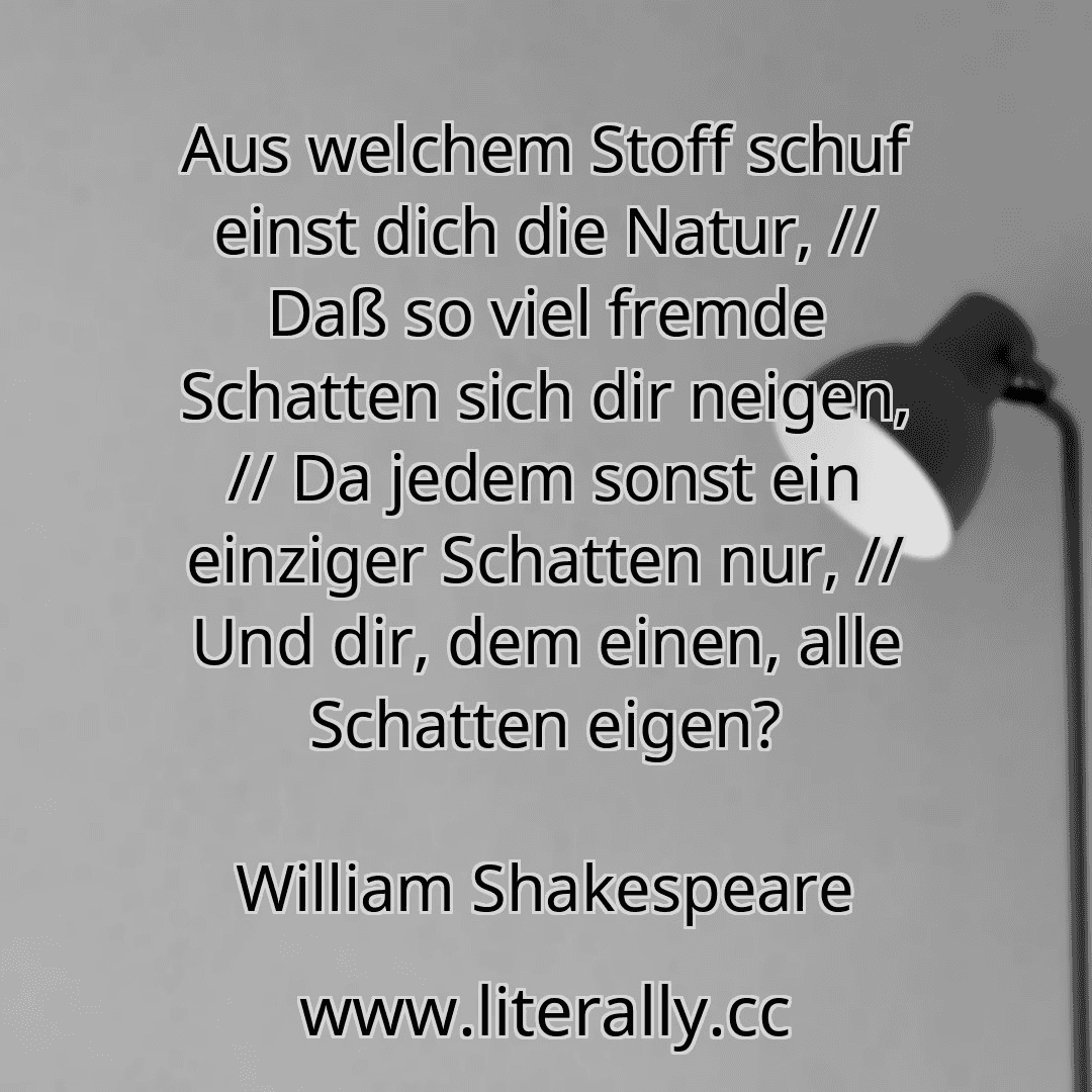 Aus welchem Stoff schuf einst dich die Natur, // Daß so viel fremde Schatten sich dir neigen, // Da jedem sonst ein einziger Schatten nur, // Und dir, dem einen, alle Schatten eigen?
William Shakespeare
