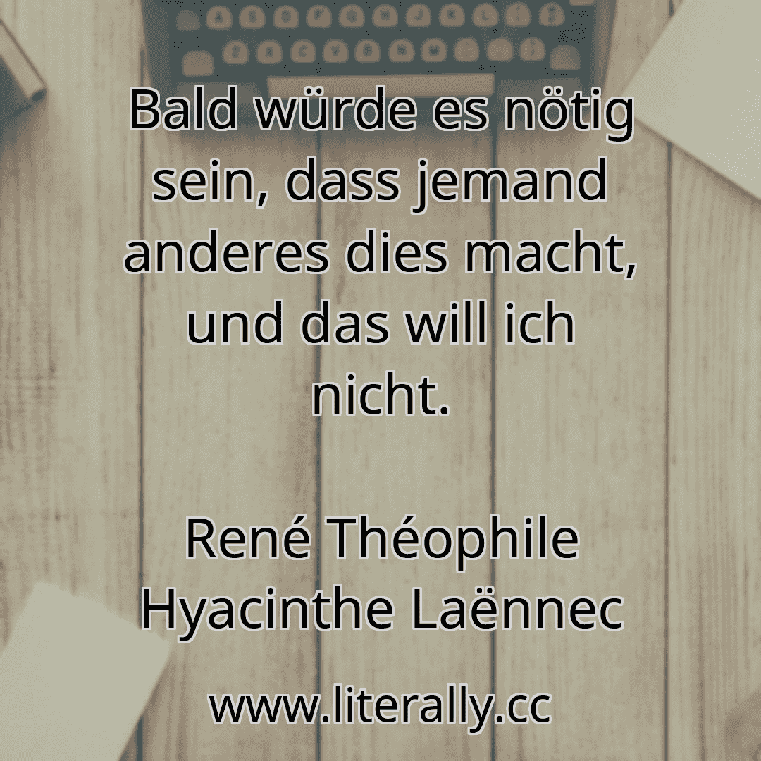 Bald würde es nötig sein, dass jemand anderes dies macht, und das will ich nicht.
René Théophile Hyacinthe Laënnec
