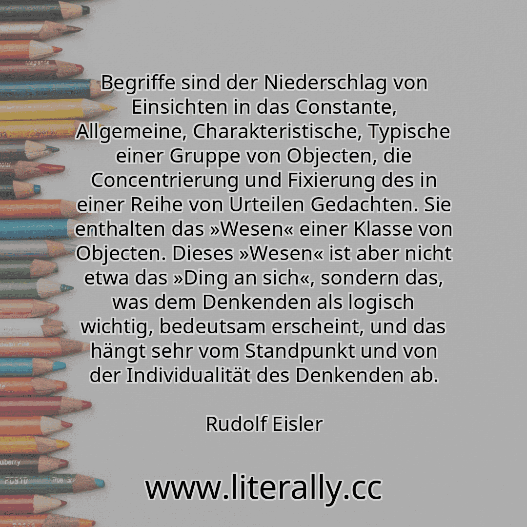 Begriffe sind der Niederschlag von Einsichten in das Constante, Allgemeine, Charakteristische, Typische einer Gruppe von Objecten, die Concentrierung und Fixierung des in einer Reihe von Urteilen Gedachten. Sie enthalten das »Wesen« einer Klasse von Objecten. Dieses »Wesen« ist aber nicht etwa das »Ding an sich«, sondern das, was dem Denkenden als logisch wichtig, bedeutsam erscheint, und das häng...