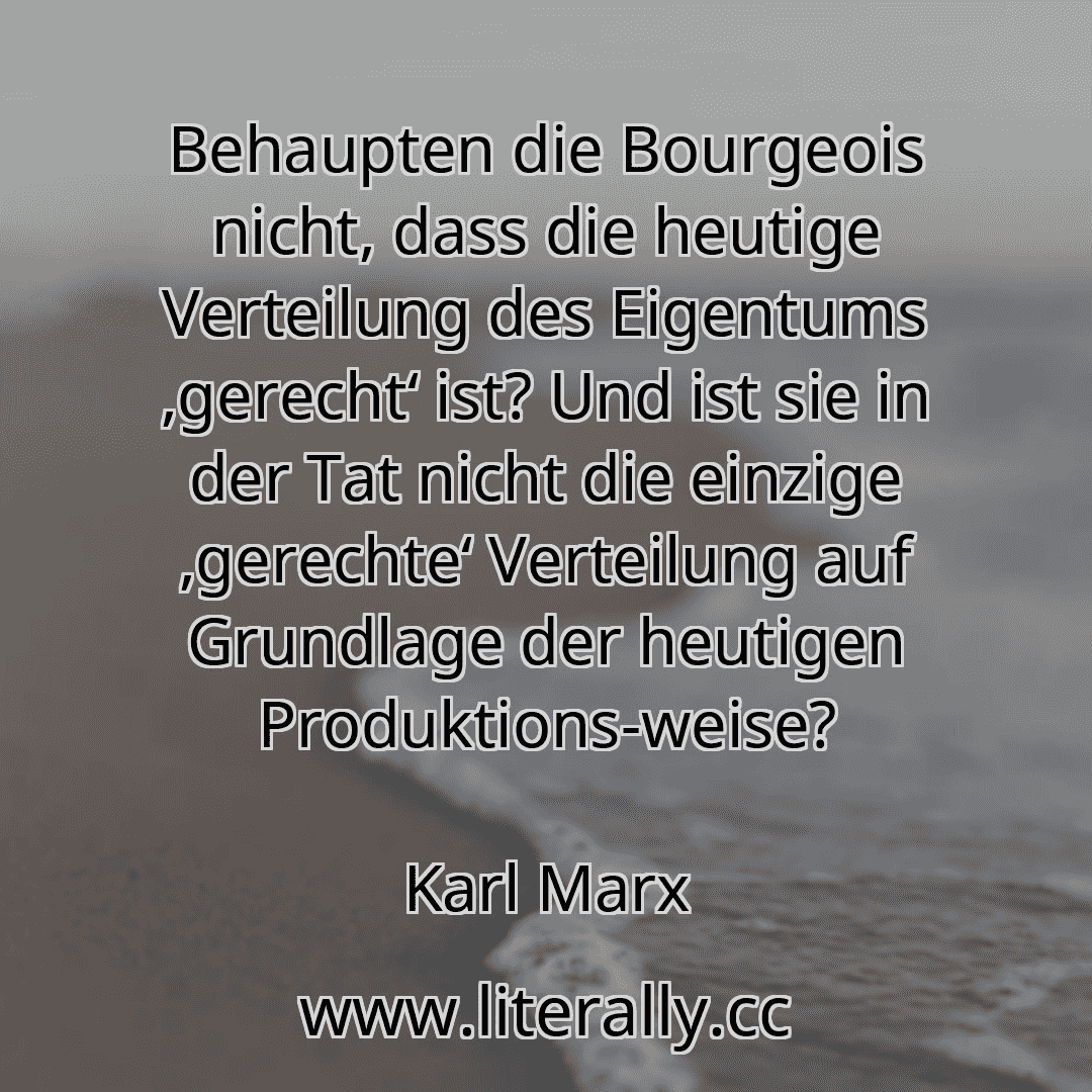 Behaupten die Bourgeois nicht, dass die heutige Verteilung des Eigentums ,gerecht‘ ist? Und ist sie in der Tat nicht die einzige ,gerechte‘ Verteilung auf Grundlage der heutigen Produktions-weise?
Karl Marx

