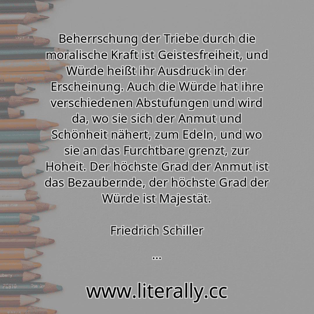 Beherrschung der Triebe durch die moralische Kraft ist Geistesfreiheit, und Würde heißt ihr Ausdruck in der Erscheinung. Auch die Würde hat ihre verschiedenen Abstufungen und wird da, wo sie sich der Anmut und Schönheit nähert, zum Edeln, und wo sie an das Furchtbare grenzt, zur Hoheit. Der höchste Grad der Anmut ist das Bezaubernde, der höchste Grad der Würde ist Majestät.
Friedrich Schiller
... Beherrschung der Triebe durch die moralische Kraft ist Geistesfreiheit, und Würde heißt ihr Ausdruck in der Erscheinung. Auch die Würde hat ihre verschiedenen Abstufungen und wird da, wo sie sich der Anmut und Schönheit nähert, zum Edeln, und wo sie an das Furchtbare grenzt, zur Hoheit. Der höchste Grad der Anmut ist das Bezaubernde, der höchste Grad der Würde ist Majestät.
Friedrich Schiller
...