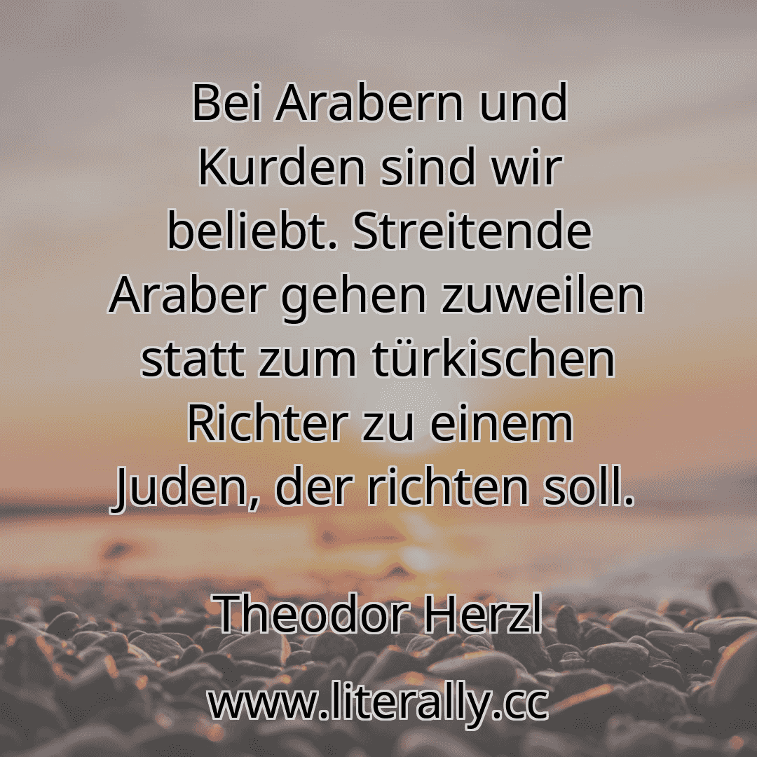 Bei Arabern und Kurden sind wir beliebt. Streitende Araber gehen zuweilen statt zum türkischen Richter zu einem Juden, der richten soll.
Theodor Herzl
