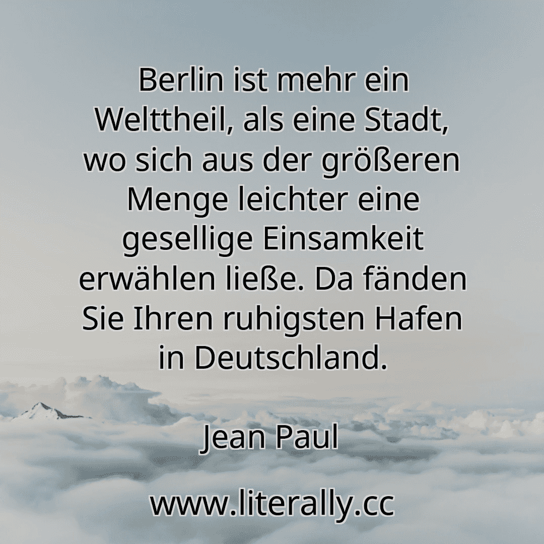 Berlin ist mehr ein Welttheil, als eine Stadt, wo sich aus der größeren Menge leichter eine gesellige Einsamkeit erwählen ließe. Da fänden Sie Ihren ruhigsten Hafen in Deutschland.
Jean Paul
