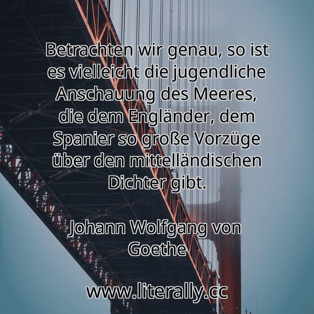 Betrachten wir genau, so ist es vielleicht die jugendliche Anschauung des Meeres, die dem Engländer, dem Spanier so große Vorzüge über den mittelländischen Dichter gibt.
Johann Wolfgang von Goethe
