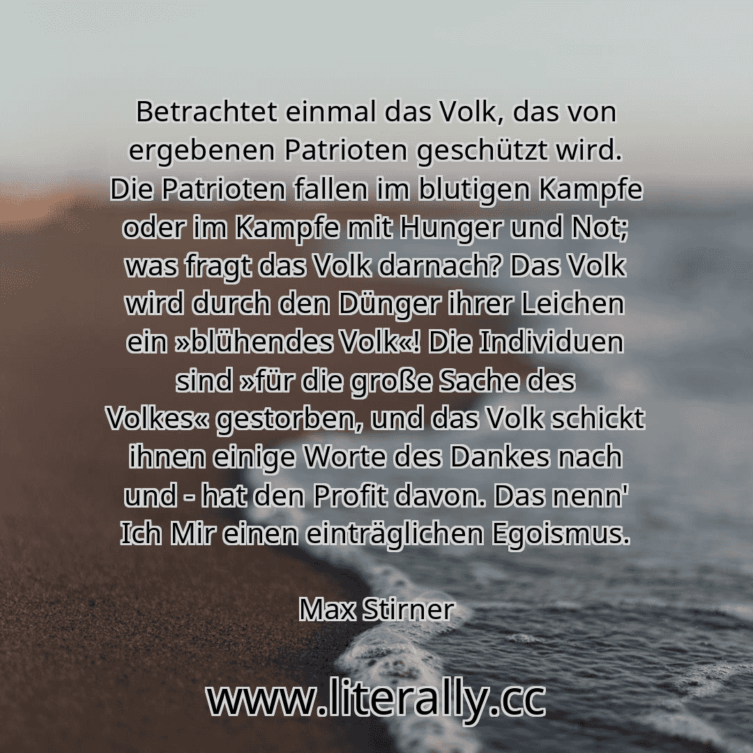 Betrachtet einmal das Volk, das von ergebenen Patrioten geschützt wird. Die Patrioten fallen im blutigen Kampfe oder im Kampfe mit Hunger und Not; was fragt das Volk darnach? Das Volk wird durch den Dünger ihrer Leichen ein »blühendes Volk«! Die Individuen sind »für die große Sache des Volkes« gestorben, und das Volk schickt ihnen einige Worte des Dankes nach und - hat den Profit davon. Das nenn' ...