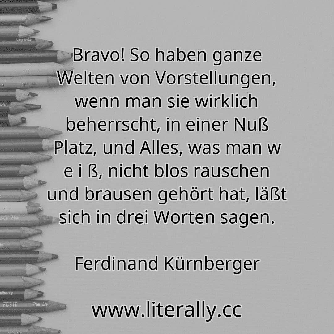 Bravo! So haben ganze Welten von Vorstellungen, wenn man sie wirklich beherrscht, in einer Nuß Platz, und Alles, was man w e i ß, nicht blos rauschen und brausen gehört hat, läßt sich in drei Worten sagen.
Ferdinand Kürnberger
