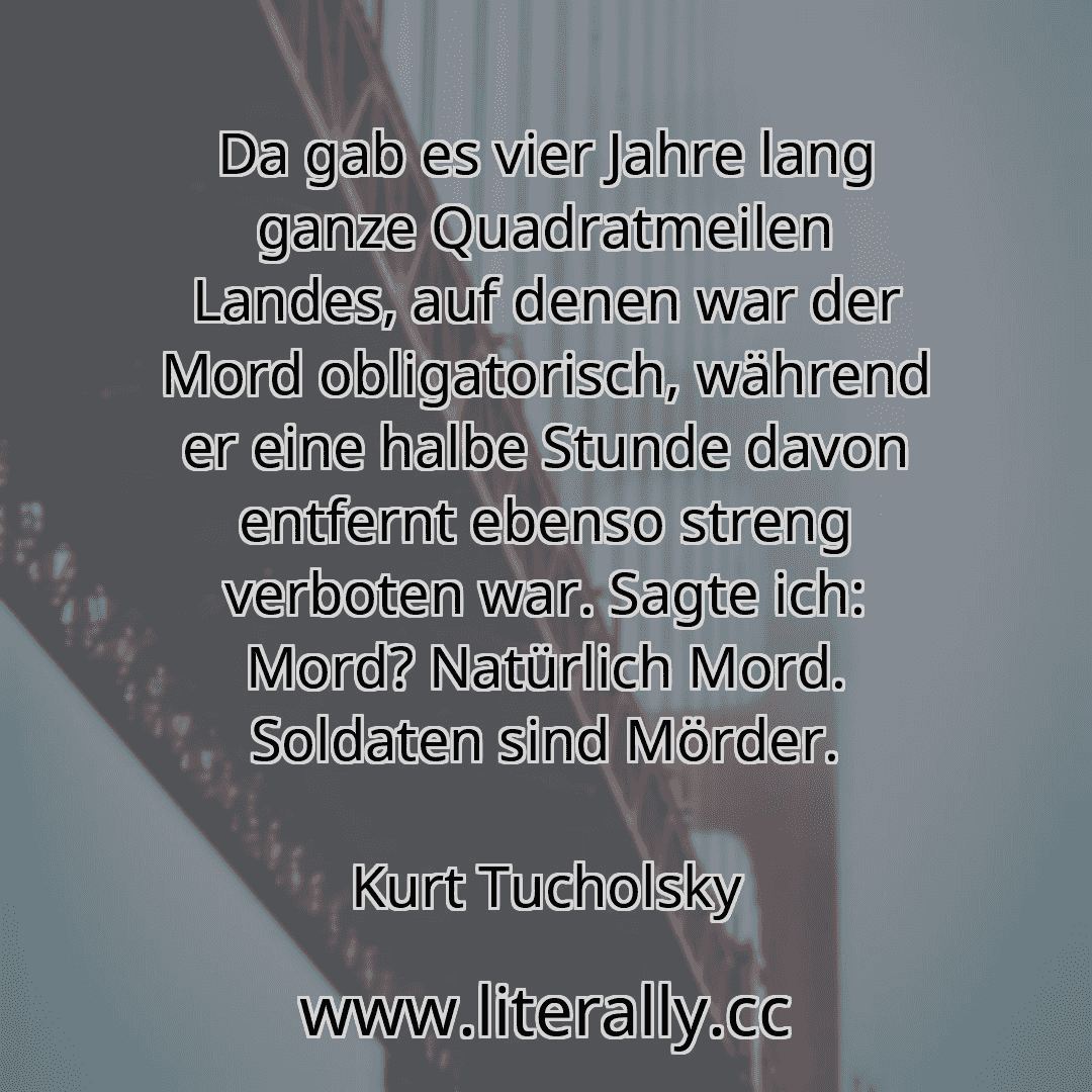 Da gab es vier Jahre lang ganze Quadratmeilen Landes, auf denen war der Mord obligatorisch, während er eine halbe Stunde davon entfernt ebenso streng verboten war. Sagte ich: Mord? Natürlich Mord. Soldaten sind Mörder.
Kurt Tucholsky

