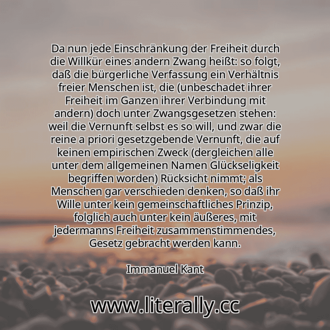 Da nun jede Einschränkung der Freiheit durch die Willkür eines andern Zwang heißt: so folgt, daß die bürgerliche Verfassung ein Verhältnis freier Menschen ist, die (unbeschadet ihrer Freiheit im Ganzen ihrer Verbindung mit andern) doch unter Zwangsgesetzen stehen: weil die Vernunft selbst es so will, und zwar die reine a priori gesetzgebende Vernunft, die auf keinen empirischen Zweck (dergleichen ... Da nun jede Einschränkung der Freiheit durch die Willkür eines andern Zwang heißt: so folgt, daß die bürgerliche Verfassung ein Verhältnis freier Menschen ist, die (unbeschadet ihrer Freiheit im Ganzen ihrer Verbindung mit andern) doch unter Zwangsgesetzen stehen: weil die Vernunft selbst es so will, und zwar die reine a priori gesetzgebende Vernunft, die auf keinen empirischen Zweck (dergleichen ...