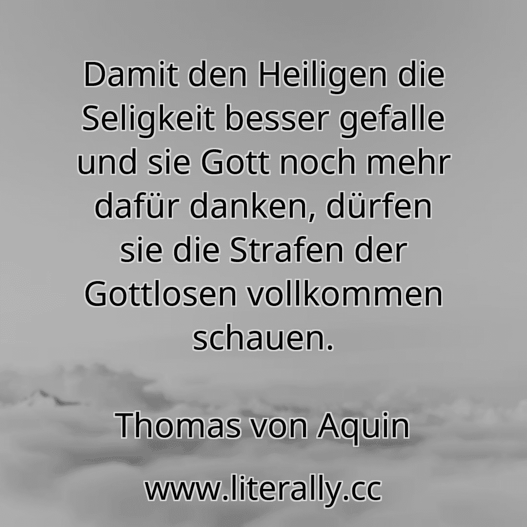 Damit den Heiligen die Seligkeit besser gefalle und sie Gott noch mehr dafür danken, dürfen sie die Strafen der Gottlosen vollkommen schauen.
Thomas von Aquin
