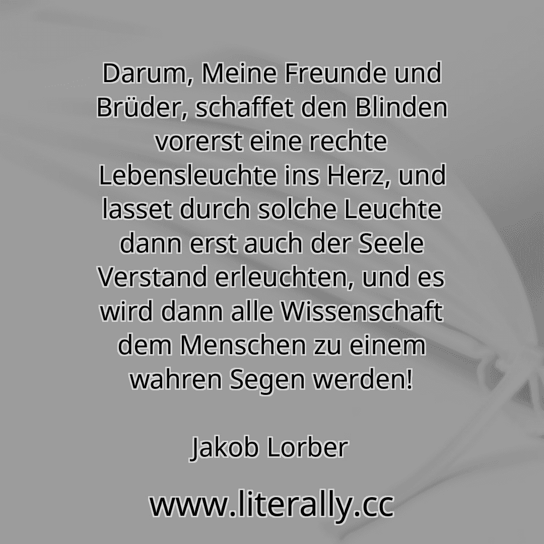 Darum, Meine Freunde und Brüder, schaffet den Blinden vorerst eine rechte Lebensleuchte ins Herz, und lasset durch solche Leuchte dann erst auch der Seele Verstand erleuchten, und es wird dann alle Wissenschaft dem Menschen zu einem wahren Segen werden!
Jakob Lorber
