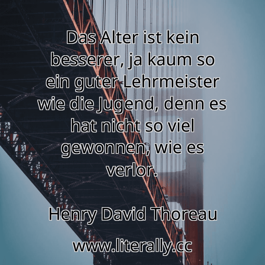 Das Alter ist kein besserer, ja kaum so ein guter Lehrmeister wie die Jugend, denn es hat nicht so viel gewonnen, wie es verlor.
Henry David Thoreau
