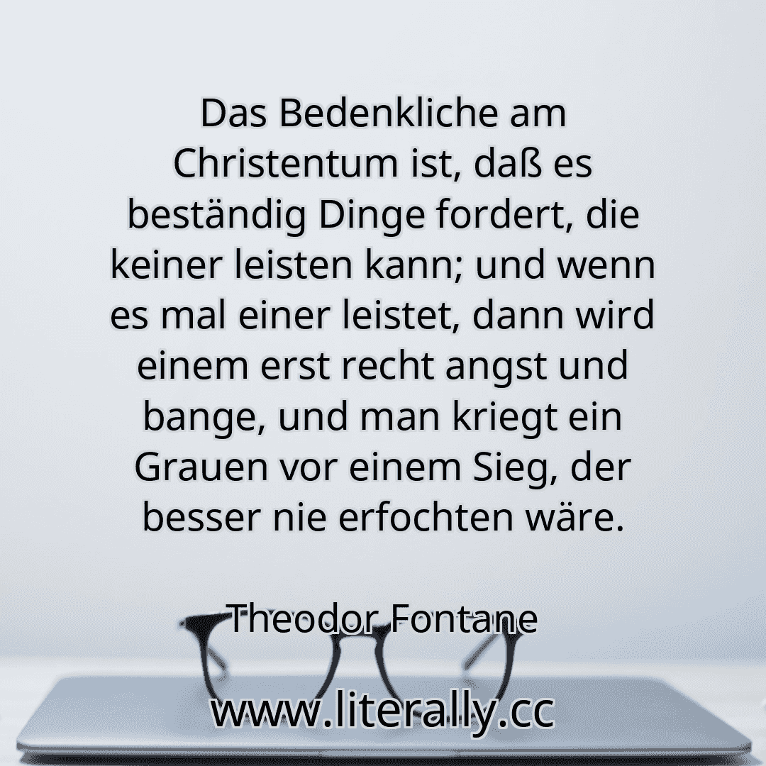 Das Bedenkliche am Christentum ist, daß es beständig Dinge fordert, die keiner leisten kann; und wenn es mal einer leistet, dann wird einem erst recht angst und bange, und man kriegt ein Grauen vor einem Sieg, der besser nie erfochten wäre.
Theodor Fontane
