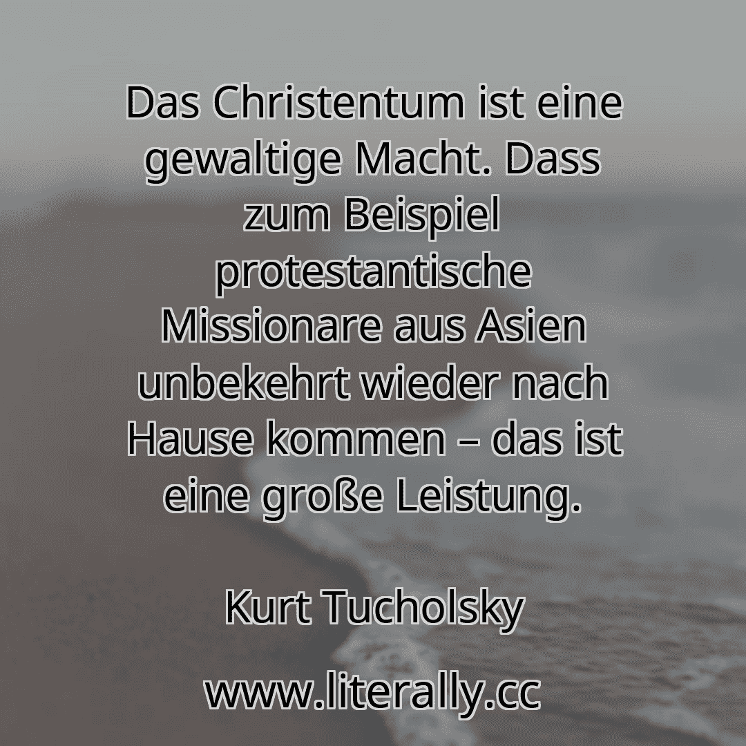 Das Christentum ist eine gewaltige Macht. Dass zum Beispiel protestantische Missionare aus Asien unbekehrt wieder nach Hause kommen – das ist eine große Leistung.
Kurt Tucholsky
