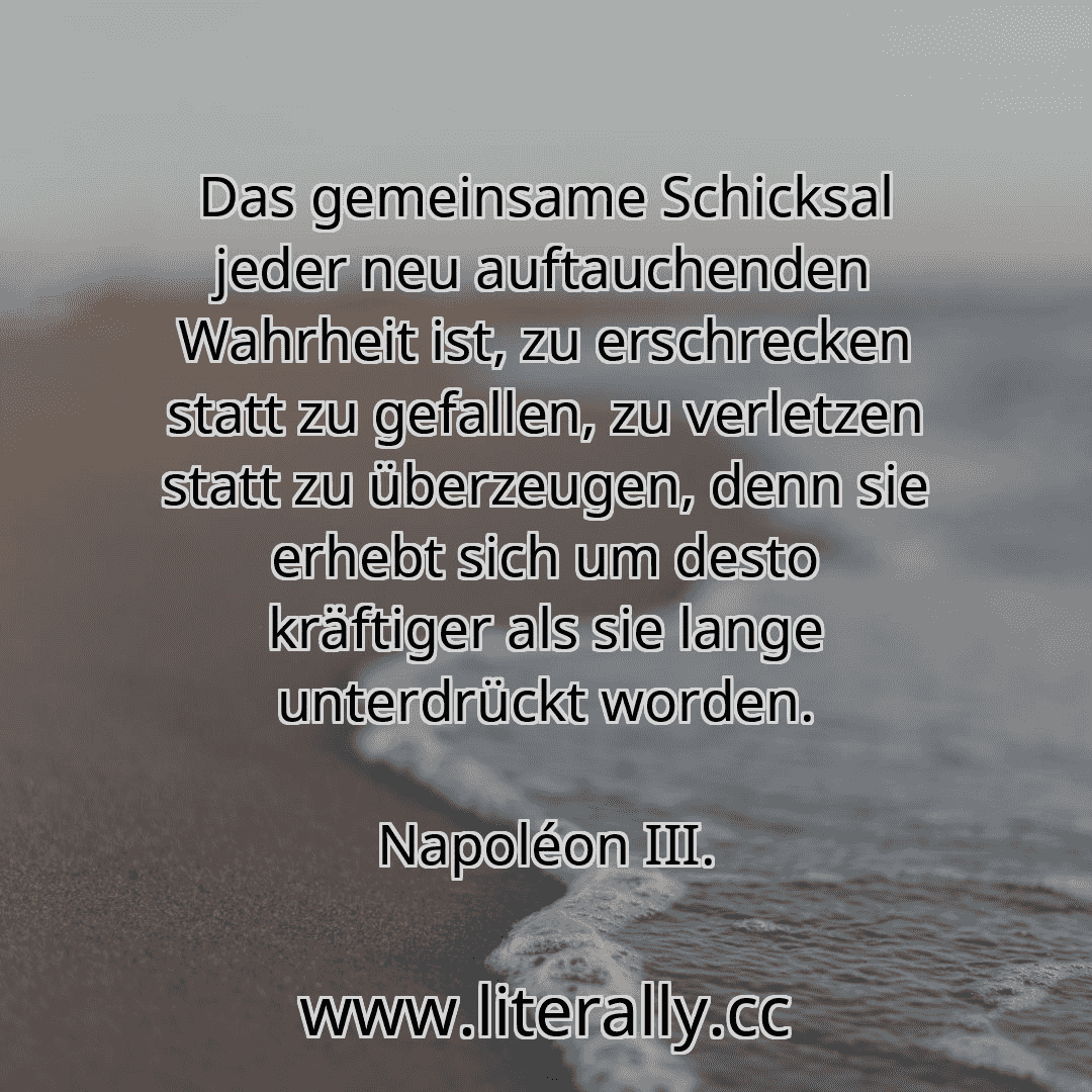 Das gemeinsame Schicksal jeder neu auftauchenden Wahrheit ist, zu erschrecken statt zu gefallen, zu verletzen statt zu überzeugen, denn sie erhebt sich um desto kräftiger als sie lange unterdrückt worden.
Napoléon III.
