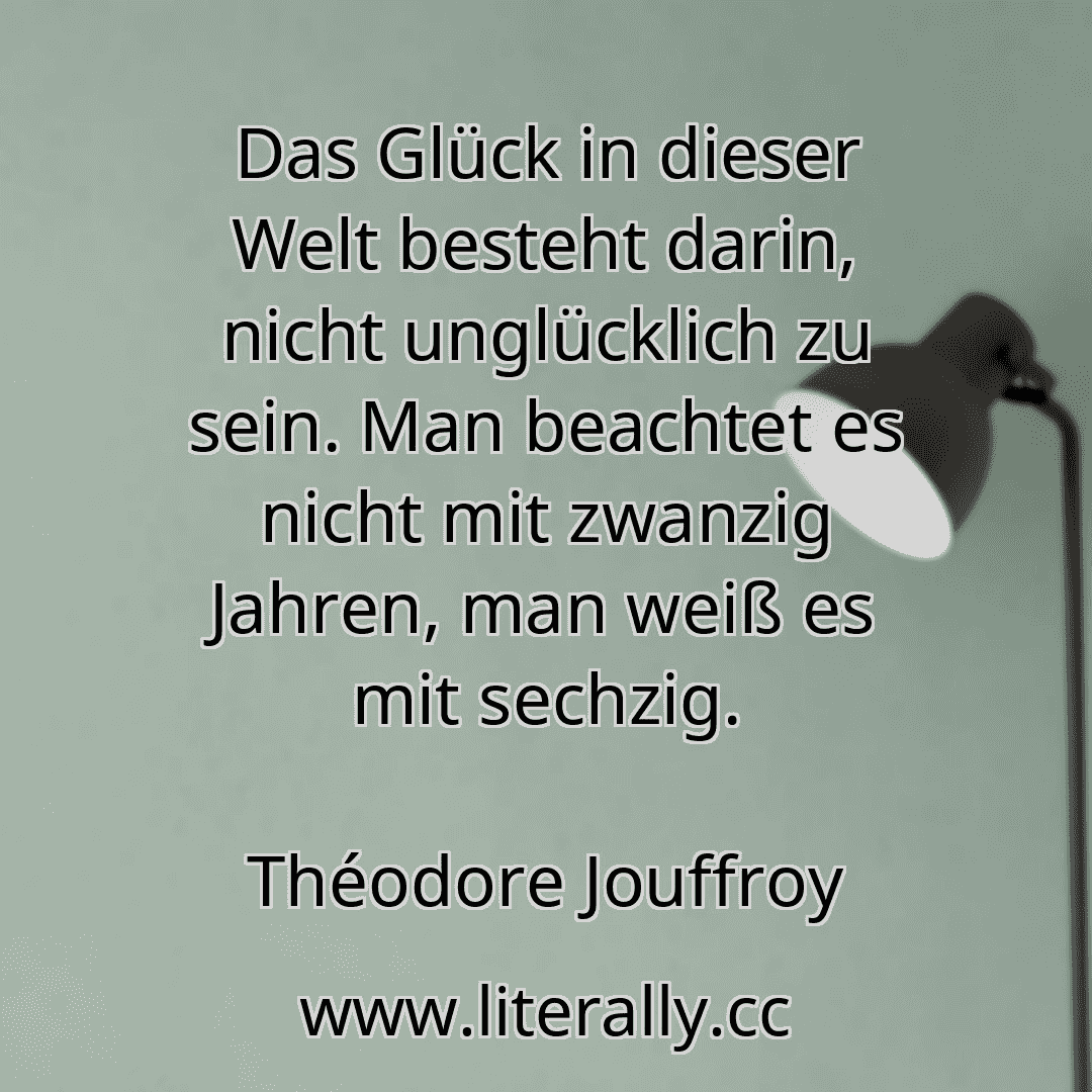 Das Glück in dieser Welt besteht darin, nicht unglücklich zu sein. Man beachtet es nicht mit zwanzig Jahren, man weiß es mit sechzig.
Théodore Jouffroy
